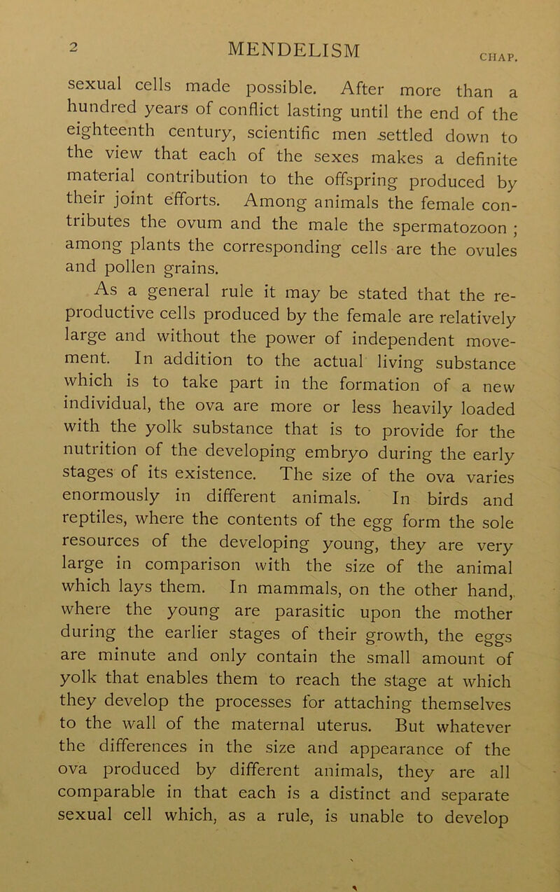 CHAP, sexual cells made possible. After more than a hundred years of conflict lasting until the end of the eighteenth century, scientific men settled down to the view that each of the sexes makes a definite material contribution to the offspring produced by their joint efforts. Among animals the female con- tributes the ovum and the male the spermatozoon j among plants the corresponding cells are the ovules and pollen grains. As a general rule it may be stated that the re- productive cells produced by the female are relatively large and without the power of independent move- ment. In addition to the actual living substance which is to take part in the formation of a new individual, the ova are more or less heavily loaded with the yolk substance that is to provide for the nutrition of the developing embryo during the early stages of its existence. The size of the ova varies enormously in different animals. In birds and reptiles, where the contents of the egg form the sole resources of the developing young, they are very large in comparison with the size of the animal which lays them. In mammals, on the other hand,, where the young are parasitic upon the mother during the earlier stages of their growth, the eggs are minute and only contain the small amount of yolk that enables them to reach the stage at which they develop the processes for attaching themselves to the wall of the maternal uterus. But whatever the differences in the size and appearance of the ova produced by different animals, they are all comparable in that each is a distinct and separate sexual cell which, as a rule, is unable to develop