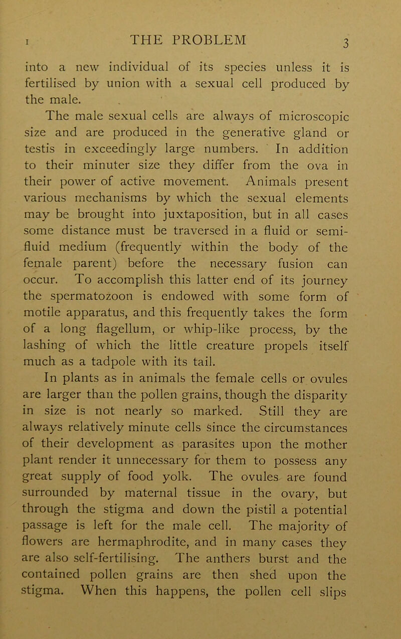 into a new individual of its species unless it is fertilised by union with a sexual cell produced by the male. The male sexual cells are always of microscopic size and are produced in the generative gland or testis in exceedingly large numbers. In addition to their minuter size they differ from the ova in their power of active movement. Animals present various mechanisms by which the sexual elements may be brought into juxtaposition, but in all cases some distance must be traversed in a fluid or semi- fluid medium (frequently within the body of the female parent) before the necessary fusion can occur. To accomplish this latter end of its journey the spermatozoon is endowed with some form of motile apparatus, and this frequently takes the form of a long flagellum, or whip-like process, by the lashing of which the little creature propels itself much as a tadpole with its tail. In plants as in animals the female cells or ovules are larger than the pollen grains, though the disparity in size is not nearly so marked. Still they are always relatively minute cells since the circumstances of their development as parasites upon the mother plant render it unnecessary for them to possess any great supply of food yolk. The ovules are found surrounded by maternal tissue in the ovary, but through the stigma and down the pistil a potential passage is left for the male cell. The majority of flowers are hermaphrodite, and in many cases they are also self-fertilising. The anthers burst and the contained pollen grains are then shed upon the stigma. When this happens, the pollen cell slips