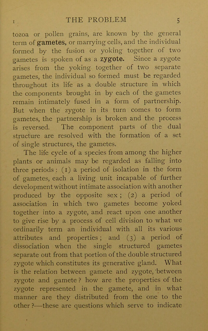 tozoa or pollen grains, are known by the general term of gfametes, or marrying cells, and the individual formed by the fusion or yoking together of two gametes is spoken of as a zyg’ote. Since a zygote arises from the yoking together of two separate gametes, the individual so formed must be regarded throughout its life as a double structure in which o the components brought in by each of the gametes remain intimately fused in a form of partnership. But when the zygote in its turn comes to form gametes, the partnership is broken and the process is reversed. The component parts of the dual structure are resolved with the formation of a set of single structures, the gametes. The life cycle of a species from among the higher plants or animals may be regarded as falling into three periods : (i) a period of isolation in the form of gametes, each a living unit incapable of further development without intimate association with another produced by the opposite sex ; (2) a period of association in which two gametes become yoked together into a zygote, and react upon one another to give rise by a process of cell division to what we ordinarily term an individual with all its various attributes and properties; and (3) a period of dissociation when the single structured gametes separate out from that portion of the double structured zygote which constitutes its generative gland. What is the relation between gamete and zygote,'between zygote and gamete ? how are the properties of the zygote represented in the gamete, and in what manner are they distributed from the one to the other ?—these are questions which serve to indicate