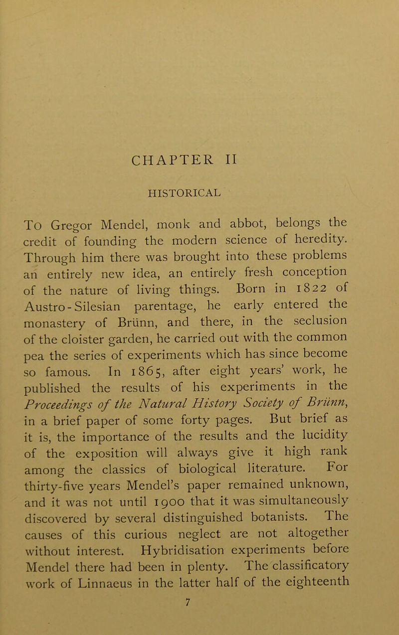 HISTORICAL To Greg-or Mendel, monk and abbot, belongs the o' credit of founding the modern science of heredity. Through him there was brought into these problems an entirely new idea, an entirely fresh conception of the nature of living things. Born in 1822 of Austro-Silesian parentage, he early entered the monastery of Briinn, and there, in the seclusion of the cloister garden, he carried out with the common pea the series of experiments which has since become so famous. In 1865, after eight years’ work, he published the results of his experiments in the Proceedings of the Natural History Society of Briinn, in a brief paper of some forty pages. But brief as it is, the importance of the results and the lucidity of the exposition will always give it high rank among the classics of biological literature. For thirty-five years Mendel’s paper remained unknown, and it was not until 1900 that it was simultaneously discovered by several distinguished botanists. The causes of this curious neglect are not altogether without interest. Hybridisation experiments before Mendel there had been in plenty. The classificatory work of Linnaeus in the latter half of the eighteenth