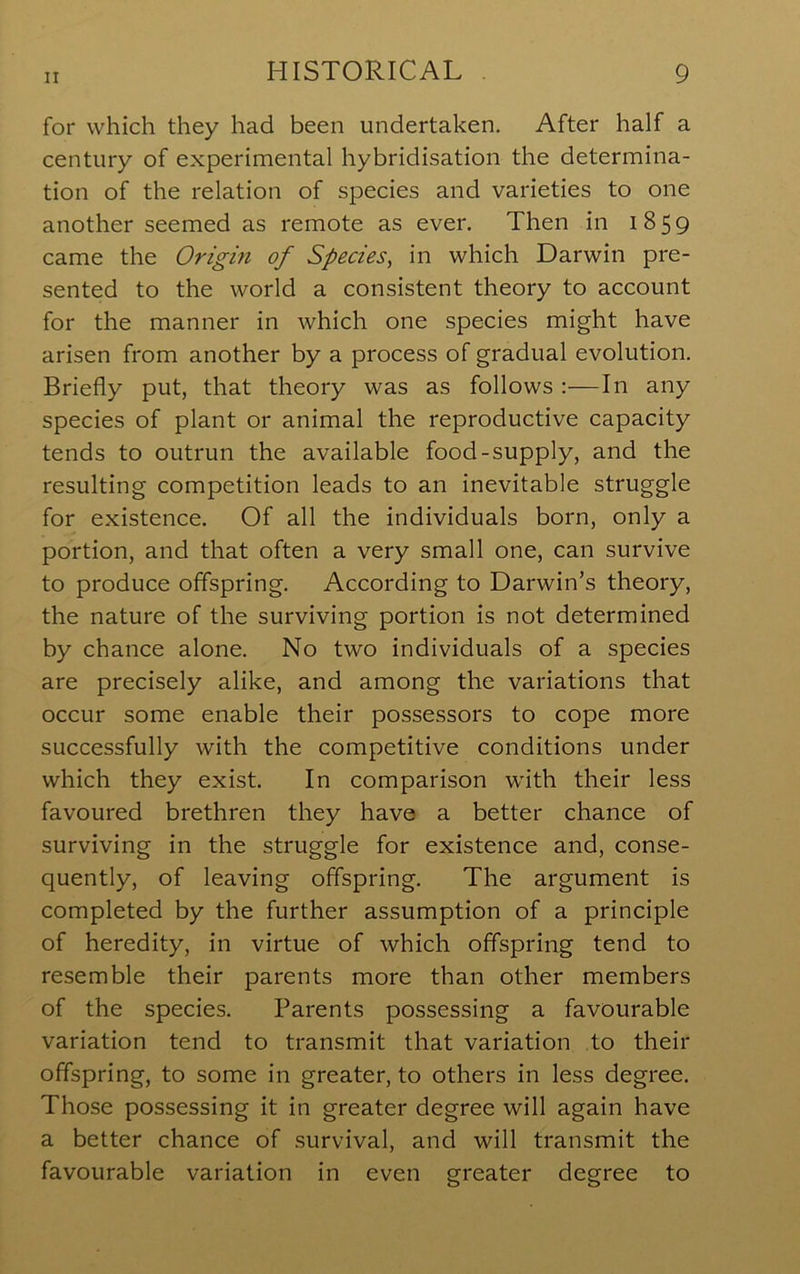 for which they had been undertaken. After half a century of experimental hybridisation the determina- tion of the relation of species and varieties to one another seemed as remote as ever. Then in 1859 came the Origin of Species^ in which Darwin pre- sented to the world a consistent theory to account for the manner in which one species might have arisen from another by a process of gradual evolution. Briefly put, that theory was as follows :—In any species of plant or animal the reproductive capacity tends to outrun the available food-supply, and the resulting competition leads to an inevitable struggle for existence. Of all the individuals born, only a portion, and that often a very small one, can survive to produce offspring. According to Darwin’s theory, the nature of the surviving portion is not determined by chance alone. No two individuals of a species are precisely alike, and among the variations that occur some enable their possessors to cope more successfully with the competitive conditions under which they exist. In comparison with their less favoured brethren they have a better chance of surviving in the struggle for existence and, conse- quently, of leaving offspring. The argument is completed by the further assumption of a principle of heredity, in virtue of which offspring tend to resemble their parents more than other members of the species. Parents possessing a favourable variation tend to transmit that variation to their offspring, to some in greater, to others in less degree. Those possessing it in greater degree will again have a better chance of survival, and will transmit the favourable variation in even greater degree to