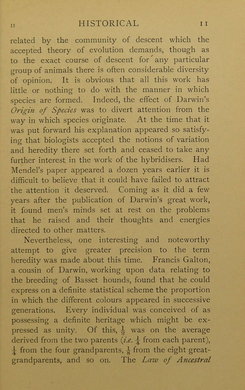 related by the community of descent which the accepted theory of evolution demands, though as to the exact course of descent for ^ any particular group of animals there is often considerable diversity of opinion. It is obvious that all this work has little or nothing to do with the manner in which species are formed. Indeed, the effect of Darwin’s Origin of Species was to divert attention from the way in which species originate. At the time that it was put forward his explanation appeared so satisfy- ing that biologists accepted the notions of variation and heredity there set forth and ceased to take any further interest in the work of the hybridisers. Had Mendel’s paper appeared a dozen years earlier it is difficult to believe that it could have failed to attract the attention it deserved. Coming as it did a few years after the publication of Darwin’s great work, it found men’s minds set at rest on the problems that he raised and their thoughts and energies directed to other matters. Nevertheless, one interesting and noteworthy attempt to give greater precision to the term heredity was made about this time. Francis Galton, a cousin of Darwin, working upon data relating to the breeding of Basset hounds, found that he could express on a definite statistical scheme the proportion in which the different colours appeared in successive generations. Every individual was conceived of as possessing a definite heritage which might be ex- pressed as unity. Of this, \ was on the average derived from the two parents {ix. ^ from each parent), ^ from the four grandparents, ^ from the eight great- grandparents, and so on. The Law of Ancestral