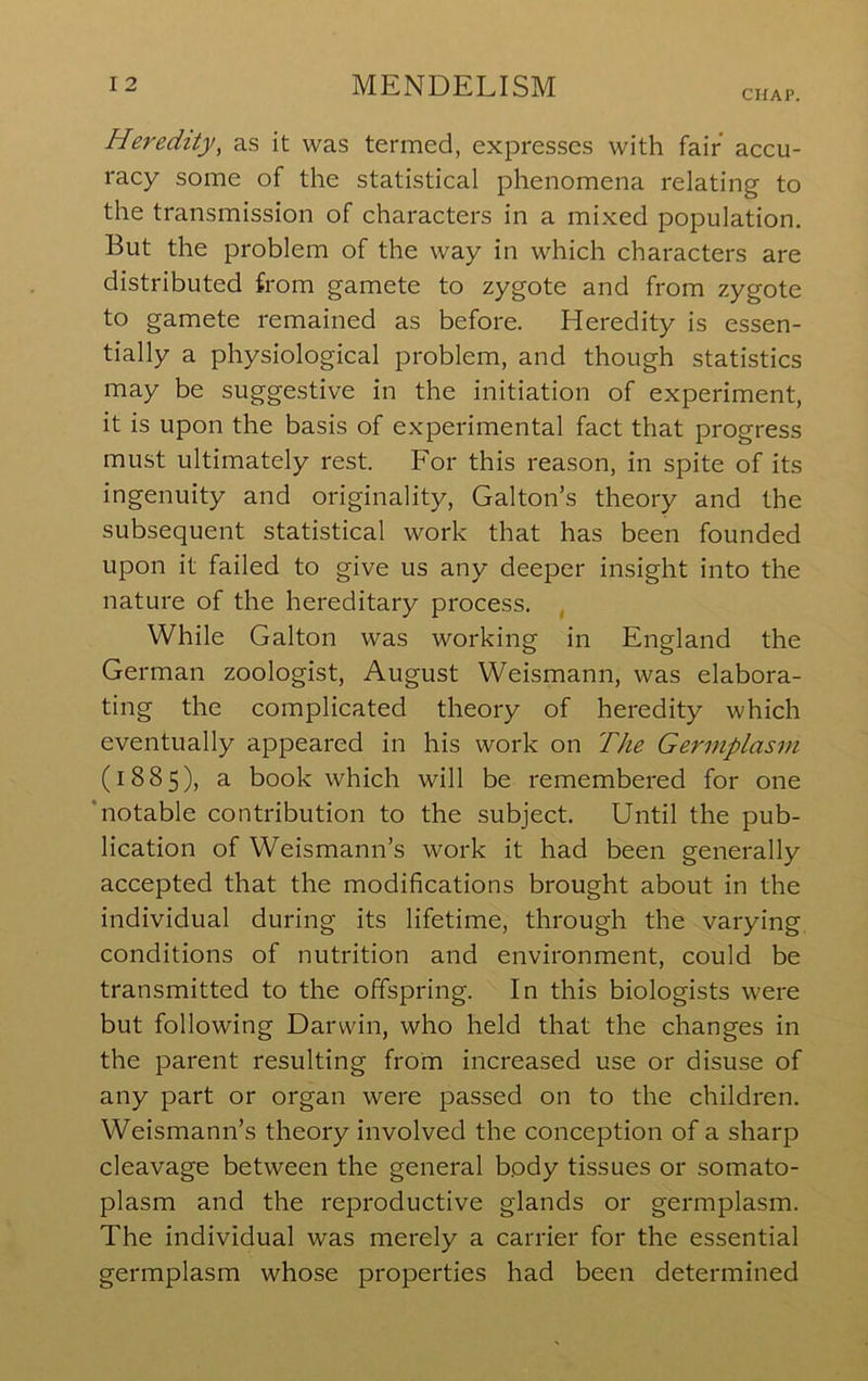 CHAP. Heredity, as it was termed, expresses with fair accu- racy some of the statistical phenomena relating to the transmission of characters in a mixed population. But the problem of the way in which characters are distributed from gamete to zygote and from zygote to gamete remained as before. Heredity is essen- tially a physiological problem, and though statistics may be suggestive in the initiation of experiment, it is upon the basis of experimental fact that progress must ultimately rest. For this reason, in spite of its ingenuity and originality, Gabon’s theory and the subsequent statistical work that has been founded upon it failed to give us any deeper insight into the nature of the hereditary process. , While Gabon was working in England the German zoologist, August Weismann, was elabora- ting the complicated theory of heredity which eventually appeared in his work on The Germplasin (1885), a book which will be remembered for one ‘notable contribution to the subject. Until the pub- lication of Weismann’s work it had been generally accepted that the modifications brought about in the individual during its lifetime, through the varying, conditions of nutrition and environment, could be transmitted to the offspring. In this biologists were but following Darwin, who held that the changes in the parent resulting from increased use or disuse of any part or organ were passed on to the children. Weismann’s theory involved the conception of a sharp cleavage between the general body tissues or somato- plasm and the reproductive glands or germplasm. The individual was merely a carrier for the essential germplasm whose properties had been determined