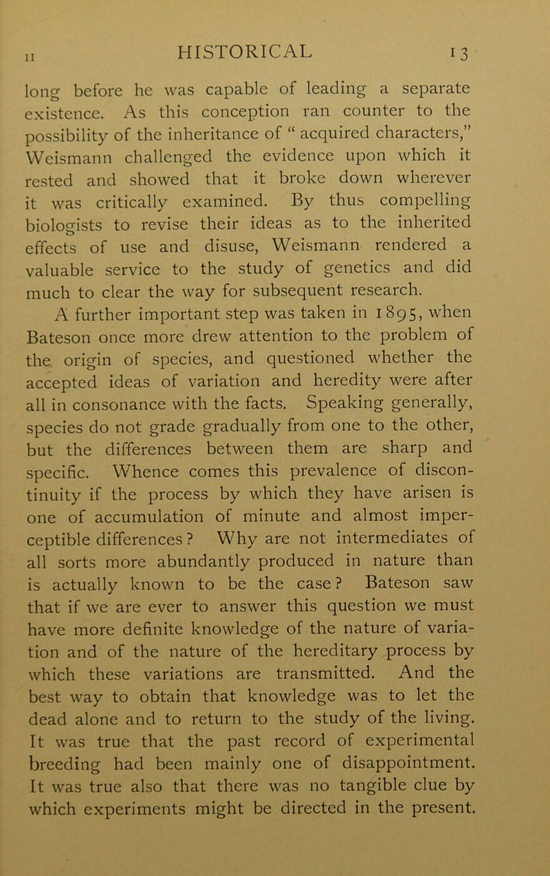 II long before he was capable of leading a separate existence. As this conception ran counter to the possibility of the inheritance of “ acquired characters,” Weismann challenged the evidence upon which it rested and showed that it broke down wherever it was critically examined. By thus compelling biologists to revise their ideas as to the inherited effects of use and disuse, Weismann rendered a valuable service to the study of genetics and did much to clear the way for subsequent research. A further important step was taken in 1895, when Bateson once more drew attention to the problem of the origin of species, and questioned whether the accepted ideas of variation and heredity were after all in consonance with the facts. Speaking generally, species do not grade gradually from one to the other, but the differences between them are sharp and specific. Whence comes this prevalence of discon- tinuity if the process by which they have arisen is one of accumulation of minute and almost imper- ceptible differences ? Why are not intermediates of all sorts more abundantly produced in nature than is actually known to be the case ? Bateson saw that if we are ever to answer this question we must have more definite knowledge of the nature of varia- tion and of the nature of the hereditary process by which these variations are transmitted. And the best way to obtain that knowledge was to let the dead alone and to return to the study of the living. It was true that the past record of experimental breeding had been mainly one of disappointment. It was true also that there was no tangible clue by which experiments might be directed in the present.