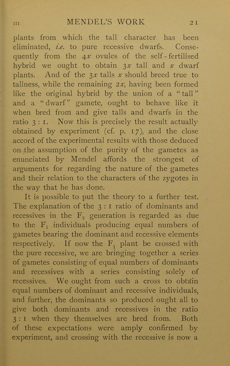 plants from which the tall character has been eliminated, i.e. to pure recessive dwarfs. Conse- quently from the a^x ovules of the self - fertilised hybrid we ought to obtain '^x tall and ;r dwarf plants. And of the tails should breed true to tallness, while the remaining 2;r, having been formed like the original hybrid by the union of a “ tall ” and a “dwarf” gamete, ought to behave like it when bred from and give tails and dwarfs in the ratio 3:1. Now this is precisely the result actually obtained by experiment (cf. p. 17), and the close accord of the experimental results with those deduced on the assumption of the purity of the gametes as enunciated by Mendel affords the strongest of arguments for regarding the nature of the gametes and their relation to the characters of the zygotes in the w'ay that he has done. It is possible to put the theory to a further test. The explanation of the 3 : i ratio of dominants and recessives in the F2 generation is regarded as due to the El individuals producing equal numbers of gametes bearing the dominant and recessive elements respectively. If now the plant be crossed with the pure recessive, we are bringing together a series of gametes consisting of equal numbers of dominants and recessives with a series consisting solely of recessives. We ought from such a cross to obtaiin equal numbers of dominant and recessive individuals, and further, the dominants so produced ought all to give both dominants and recessives in the ratio 3 : I when they themselves are bred from. Both of these expectations were amply confirmed by experiment, and crossing with the recessive is now a