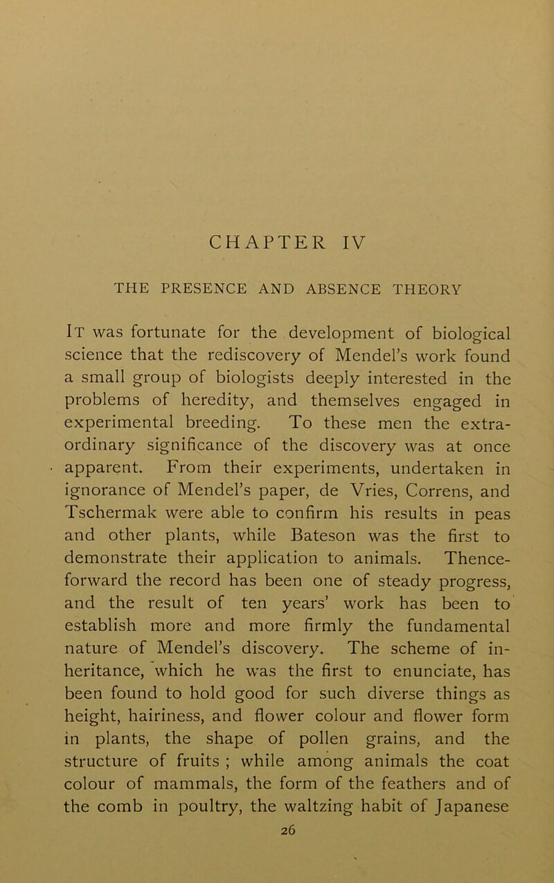 CHAPTER IV THE PRESENCE AND ABSENCE THEORY It was fortunate for the development of biological science that the rediscovery of Mendel’s work found a small group of biologists deeply interested in the problems of heredity, and themselves engaged in experimental breeding. To these men the extra- ordinary significance of the discovery was at once apparent. From their experiments, undertaken in ignorance of Mendel’s paper, de Vries, Correns, and Tschermak were able to confirm his results in peas and other plants, while Bateson was the first to demonstrate their application to animals. Thence- forward the record has been one of steady progress, and the result of ten years’ work has been to establish more and more firmly the fundamental nature of Mendel’s discovery. The scheme of in- heritance, which he was the first to enunciate, has been found to hold good for such diverse things as height, hairiness, and flower colour and flower form in plants, the shape of pollen grains, and the structure of fruits ; while among animals the coat colour of mammals, the form of the feathers and of the comb in poultry, the waltzing habit of Japanese