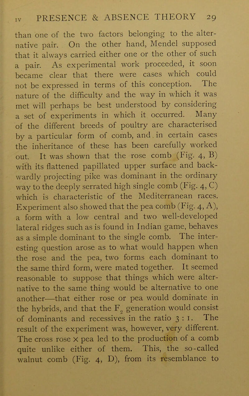 than one of the two factors belonging to the alter- native pair. On the other hand, Mendel supposed that it always carried either one or the other of such a pair. As experimental work proceeded, it soon became clear that there were cases which could not be expressed in terms of this conception. The nature of the difficulty and the way in which it was met will perhaps be best understood by considering a set of experiments in which it occurred. Many of the different breeds of poultry are characterised by a particular form of comb, and. in certain cases the inheritance of these has been carefully worked out. It was shown that the rose comb (Fig. 4, B) with its flattened papillated upper surface and back- wardly projecting pike was dominant in the ordinary way to the deeply serrated high single comb (Fig. 4, C) which is characteristic of the Mediterranean races. Experiment also showed that the pea comb (Fig. 4, A), a form with a low central and two well-developed lateral ridges such as is found in Indian game, behaves as a simple dominant to the single comb. The inter- esting question arose as to what would happen when the rose and the pea, two forms each dominant to the same third form, were mated together. It seemed reasonable to suppose that things which were alter- native to the same thing would be alternative to one another—that either rose or pea would dominate in the hybrids, and that the F^ generation would consist of dominants and recessives in the ratio 3:1. The result of the experiment was, however, very different. The cross rose x pea led to the production of a comb quite unlike either of them. This, the so-called walnut comb (Fig. 4, D), from its resemblance to