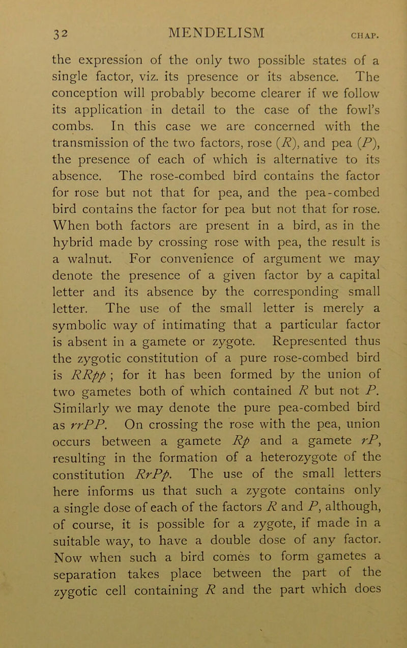 the expression of the only two possible states of a single factor, viz. its presence or its absence. The conception will probably become clearer if we follow its application in detail to the case of the fowl’s combs. In this case we are concerned with the transmission of the two factors, rose (R), and pea (P), the presence of each of which is alternative to its absence. The rose-combed bird contains the factor for rose but not that for pea, and the pea-combed bird contains the factor for pea but not that for rose. When both factors are present in a bird, as in the hybrid made by crossing rose with pea, the result is a walnut. For convenience of argument we may denote the presence of a given factor by a capital letter and its absence by the corresponding small letter. The use of the small letter is merely a symbolic way of intimating that a particular factor is absent in a gamete or zygote. Represented thus the zygotic constitution of a pure rose-combed bird is RRpp ; for it has been formed by the union of two gametes both of which contained R but not P. Similarly we may denote the pure pea-combed bird as rrPP. On crossing the rose with the pea, union occurs between a gamete Rp and a gamete rP, resulting in the formation of a heterozygote of the constitution RrPp. The use of the small letters here informs us that such a zygote contains only a single dose of each of the factors R and P, although, of course, it is possible for a zygote, if made in a suitable way, to have a double dose of any factor. Now when such a bird comes to form gametes a separation takes place between the part of the zygotic cell containing R and the part which does