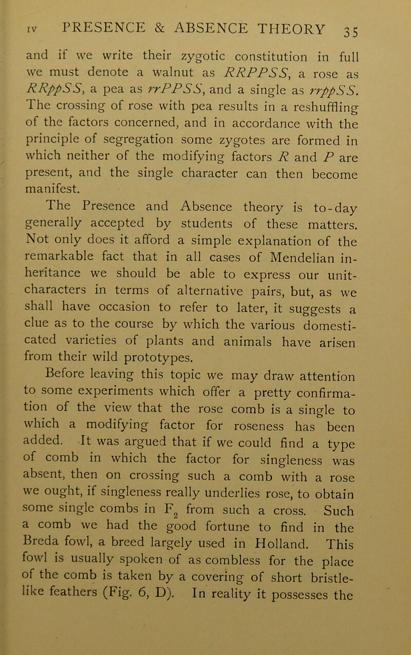 and if we write their zygotic constitution in full we must denote a walnut as RRPPSS, a rose as RRppSS, a pea as rrPPSS, and a single as rrppSS. The crossing of rose with pea results in a reshuffling of the factors concerned, and in accordance with the principle of segregation some zygotes are formed in which neither of the modifying factors R and P are present, and the single character can then become manifest. The Presence and Absence theory is to-day generally accepted by students of these matters. Not only does it afford a simple explanation of the remarkable fact that in all cases of Mendelian in- heritance we should be able to express our unit- characters in terms of alternative pairs, but, as we shall have occasion to refer to later, it suggests a clue as to the course by which the various domesti- cated varieties of plants and animals have arisen from their wild prototypes. Before leaving this topic we may draw attention to some experiments which offer a pretty confirma- tion of the view that the rose comb is a single to which a modifying factor for roseness has been added. It was argued that if we could find a type of comb in which the factor for singleness was absent, then on crossing such a comb with a rose we ought, if singleness really underlies rose, to obtain some single combs in from such a cross. Such a comb we had the good fortune to find in the Breda fowl, a breed largely used in Holland. This fowl is usually spoken of as combless for the place of the comb is taken by a covering of short bristle- like feathers (Fig. 6, D). In reality it possesses the