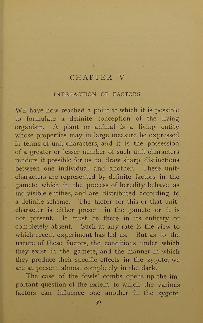 CHAPTER V INTERACTION OF FACTORS We have now reached a point at which it is possible to formulate a definite conception of the living organism. A plant or animal is a living entity whose properties may in large measure be expressed in terms of unit-characters, and it is the possession of a greater or lesser number of such unit-characters renders it possible for us to draw sharp distinctions between one individual and another. These unit- characters are represented by definite factors in the gamete which in the process of heredity behave as indivisible entities, and are distributed according to a definite scheme. The factor for this or that unit- character is either present in the gamete or it is not present. It must be there in its entirety or completely absent. Such at any rale is the view to which recent experiment has led us. But as to the nature of these factors, the conditions under which they exist in the gamete, and the manner in which they produce their specific effects in the zygote, we are at present almost completely in the dark. The case of the fowls' combs opens up the im- portant question of the extent to which the various factors can influence one another in the zygote.