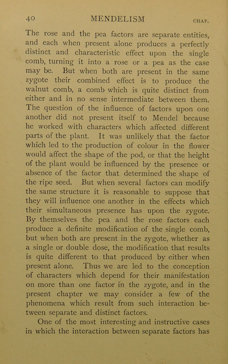 CHAP. The rose and the pea factors are separate entities, and each when present alone produces a perfectly distinct and characteristic effect upon the single comb, turning it into a rose or a pea as the case may be. But when both are present in the same zygote their combined effect is to produce the walnut comb, a comb which is quite distinct from either and in no sense intermediate between them. The question of the influence of factors upon one another did not present itself to Mendel because he worked with characters which affected different parts of the plant. It was unlikely that the factor which led to the production of colour in the flower would affect the shape of the pod, or that the height of the plant would be influenced by the presence or absence of the factor that determined the shape of the ripe seed. But when several factors can modify the same structure it is reasonable to suppose that they will influence one another in the effects which their simultaneous presence has upon the zygote. By themselves the pea and the rose factors each produce a deflnite modification of the single comb, but when both are present in the zygote, whether as a single or double dose, the modification that results is quite different to that produced by either when present alone. Thus we are led to the conception of characters which depend for their manifestation on more than one factor in the zygote, and in the present chapter we may consider a few of the phenomena which result from such interaction be- tween separate and distinct factors. One of the most interesting and instructive cases in which the interaction between separate factors has