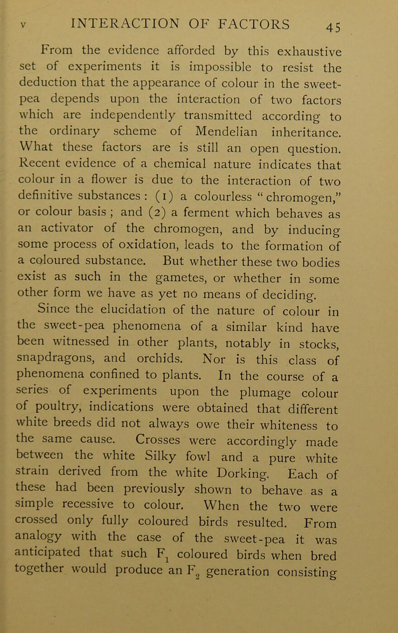 From the evidence afforded by this exhaustive set of experiments it is impossible to resist the deduction that the appearance of colour in the sweet- pea depends upon the interaction of two factors which are independently transmitted according to the ordinary scheme of Mendelian inheritance. What these factors are is still an open question. Recent evidence of a chemical nature indicates that colour in a flower is due to the interaction of two definitive substances: (i) a colourless “chromogen” or colour basis ; and (2) a ferment which behaves as an activator of the chromogen, and by inducing some process of oxidation, leads to the formation of a coloured substance. But whether these two bodies exist as such in the gametes, or whether in some other form we have as yet no means of deciding. Since the elucidation of the nature of colour in the sweet-pea phenomena of a similar kind have been witnessed in other plants, notably in stocks, snapdragons, and orchids. Nor is this class of phenomena confined to plants. In the course of a series of experiments upon the plumage colour of poultry, indications were obtained that different white breeds did not always owe their whiteness to the same cause. Crosses were accordingly made between the white Silky fowl and a pure white strain derived from the white Dorking. Each of these had been previously shown to behave as a simple recessive to colour. When the two were crossed only fully coloured birds resulted. From analogy with the case of the sweet-pea it was anticipated that such coloured birds when bred together would produce an F^ generation consisting