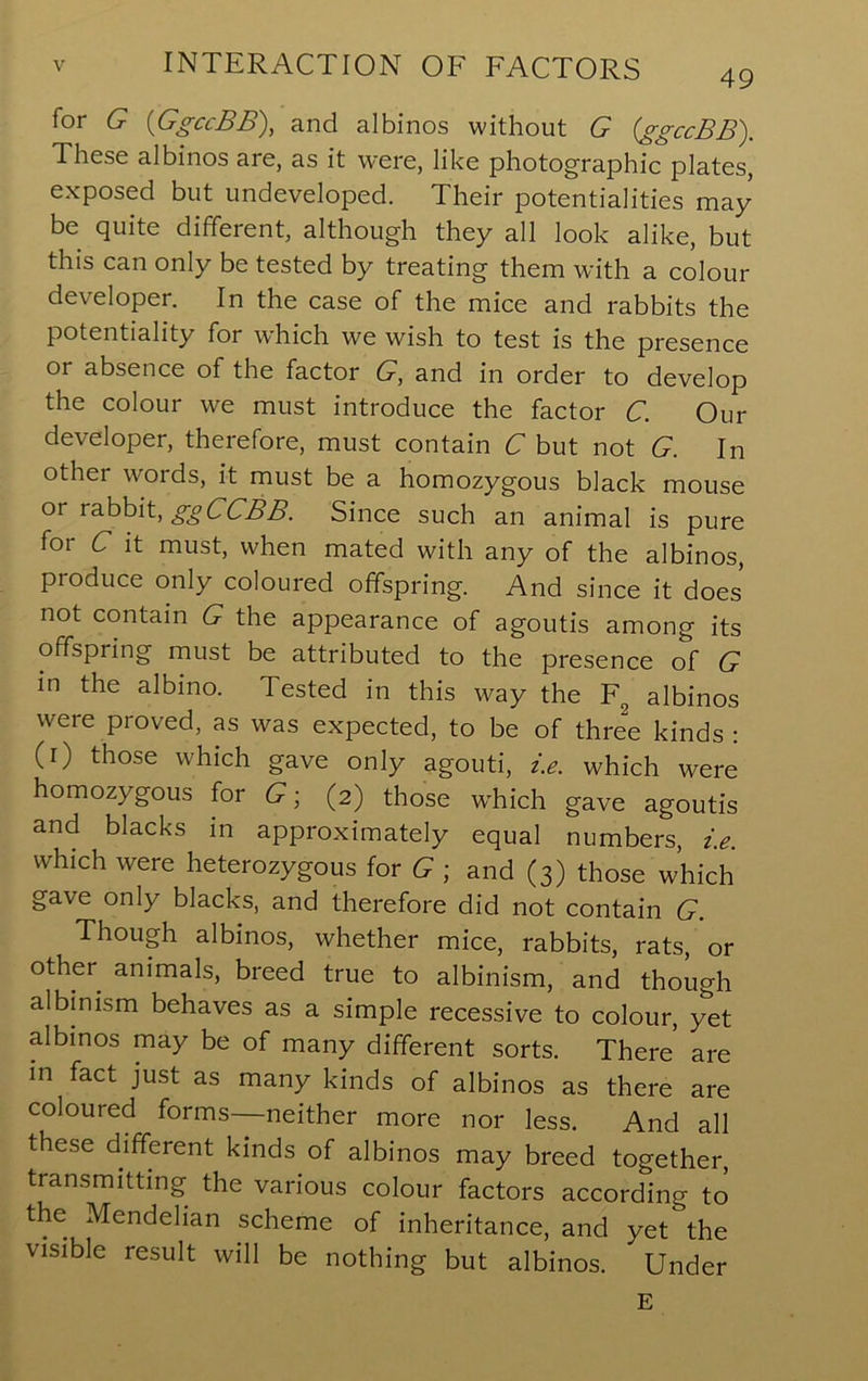 for G {GgccBB), and albinos without G (ggccBB). These albinos are, as it were, like photographic plates, exposed but undeveloped. Their potentialities may be quite different, although they all look alike, but this can only be tested by treating them with a colour developer. In the case of the mice and rabbits the potentiality for w'hich we wish to test is the presence or absence of the factor G, and in order to develop the colour we must introduce the factor C. Our developer, therefore, must contain C but not G. In other words, it must be a homozygous black mouse or rahhit, ggCCBB. Since such an animal is pure for C it must, when mated with any of the albinos, produce only coloured offspring. And since it does not contain G the appearance of agoutis among its offspring must be attributed to the presence of G in the albino. Tested in this way the F^ albinos were proved, as was expected, to be of three kinds: (r) those which gave only agouti, i.e. which were homozygous for G ■, (2) those wFich gave agoutis and blacks in approximately equal numbers, i.e. which were heterozygous for G- and (3) those which gave only blacks, and therefore did not contain G. Though albinos, whether mice, rabbits, rats, or other animals, breed true to albinism, and though albinism behaves as a simple recessive to colour, yet albinos may be of many different sorts. There are in fact just as many kinds of albinos as there are coloured forms—neither more nor less. And all these different kinds of albinos may breed together, transmitting the various colour factors according to the Mendelian scheme of inheritance, and yet the visible result will be nothing but albinos. Under E