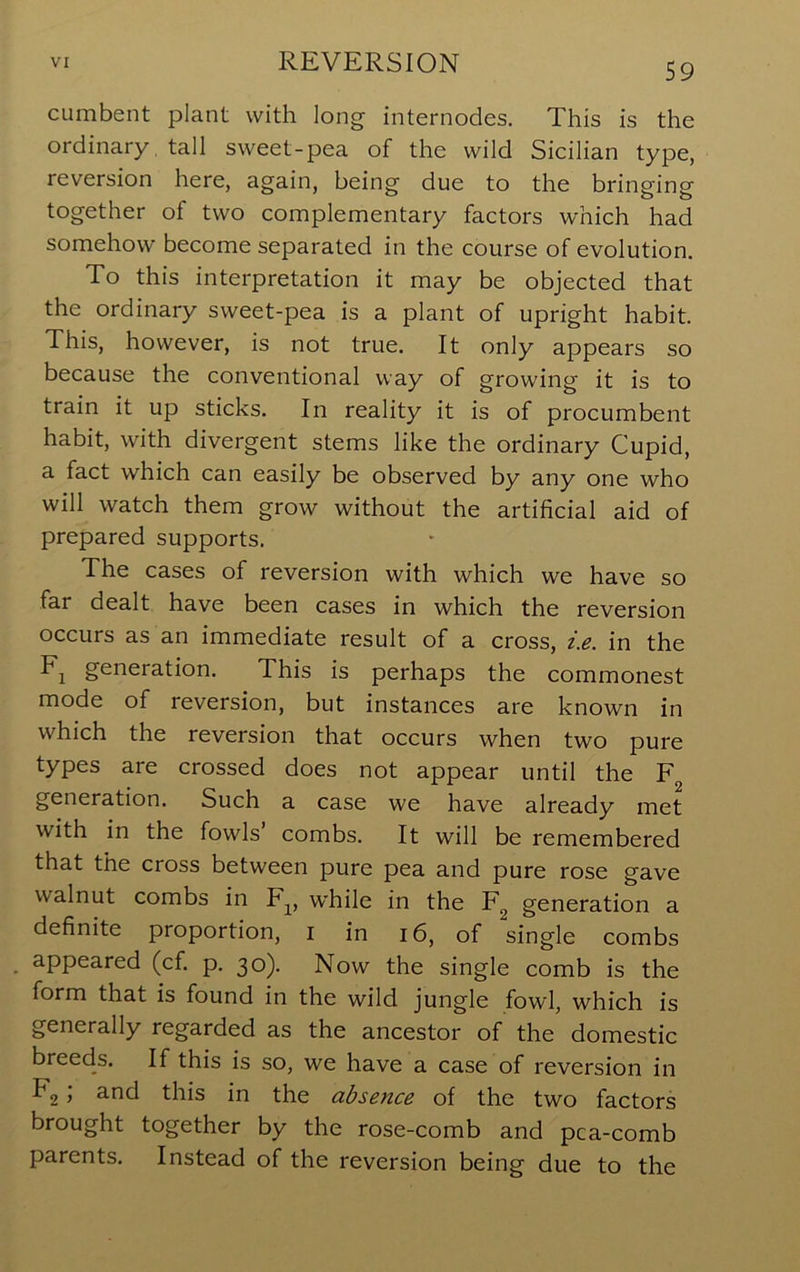 cLimbent plant with long internodes. This is the ordinary, tall sweet-pea of the wild Sicilian type, reversion here, again, being due to the bringing together of two complementary factors which had somehow become separated in the course of evolution. To this interpretation it may be objected that the ordinary sweet-pea is a plant of upright habit. This, however, is not true. It only appears so because the conventional way of growing it is to train it up sticks. In reality it is of procumbent habit, with divergent stems like the ordinary Cupid, a fact which can easily be observed by any one who will watch them grow without the artificial aid of prepared supports. The cases of reversion with which we have so far dealt have been cases in which the reversion occurs as an immediate result of a cross, i.e. in the Fj generation. This is perhaps the commonest mode of reversion, but instances are known in which the reversion that occurs when two pure types are crossed does not appear until the F generation. Such a case we have already met with in the fowls combs. It will be remembered that the cross between pure pea and pure rose gave walnut combs in F^^, while in the F^ generation a definite proportion, i in i6, of single combs appeared (cf. p. 30). Now the single comb is the form that is found in the wild jungle fowl, which is generally regarded as the ancestor of the domestic breeds. If this is so, we have a case of reversion in Fg; and this in the absence of the two factors brought together by the rose-comb and pca-comb parents. Instead of the reversion being due to the
