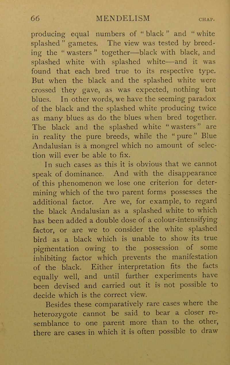 producing equal numbers of “ black ” and “ white splashed ” gametes. The view was tested by breed- ing the “ wasters ” together—black with black, and splashed white with splashed white—and it was found that each bred true to its respective type. But when the black and the splashed white were crossed they gave, as was expected, nothing but blues. In other words, we have the seeming paradox of the black and the splashed white producing twice as many blues as do the blues when bred together. The black and the splashed white “ wasters ” are in reality the pure breeds, while the “ pure ” Blue Andalusian is a mongrel which no amount of selec- tion will ever be able to fix. In such cases as this it is obvious that we cannot speak of dominance. And with the disappearance of this phenomenon we lose one criterion for deter- mining which of the two parent forms possesses the additional factor. Are we, for example, to regard the black Andalusian as a splashed white to which has been added a double dose of a colour-intensifying factor, or are we to consider the white splashed bird as a black which is unable to show its true pigmentation owing to the possession of some inhibiting factor which prevents the manifestation of the black. Either interpretation fits the facts equally well, and until further experiments have been devised and carried out it is not possible to decide which is the correct view. Besides these comparatively rare cases where the heterozygote cannot be said to bear a closer re- semblance to one parent more than to the other, there are cases in which it is often possible to draw