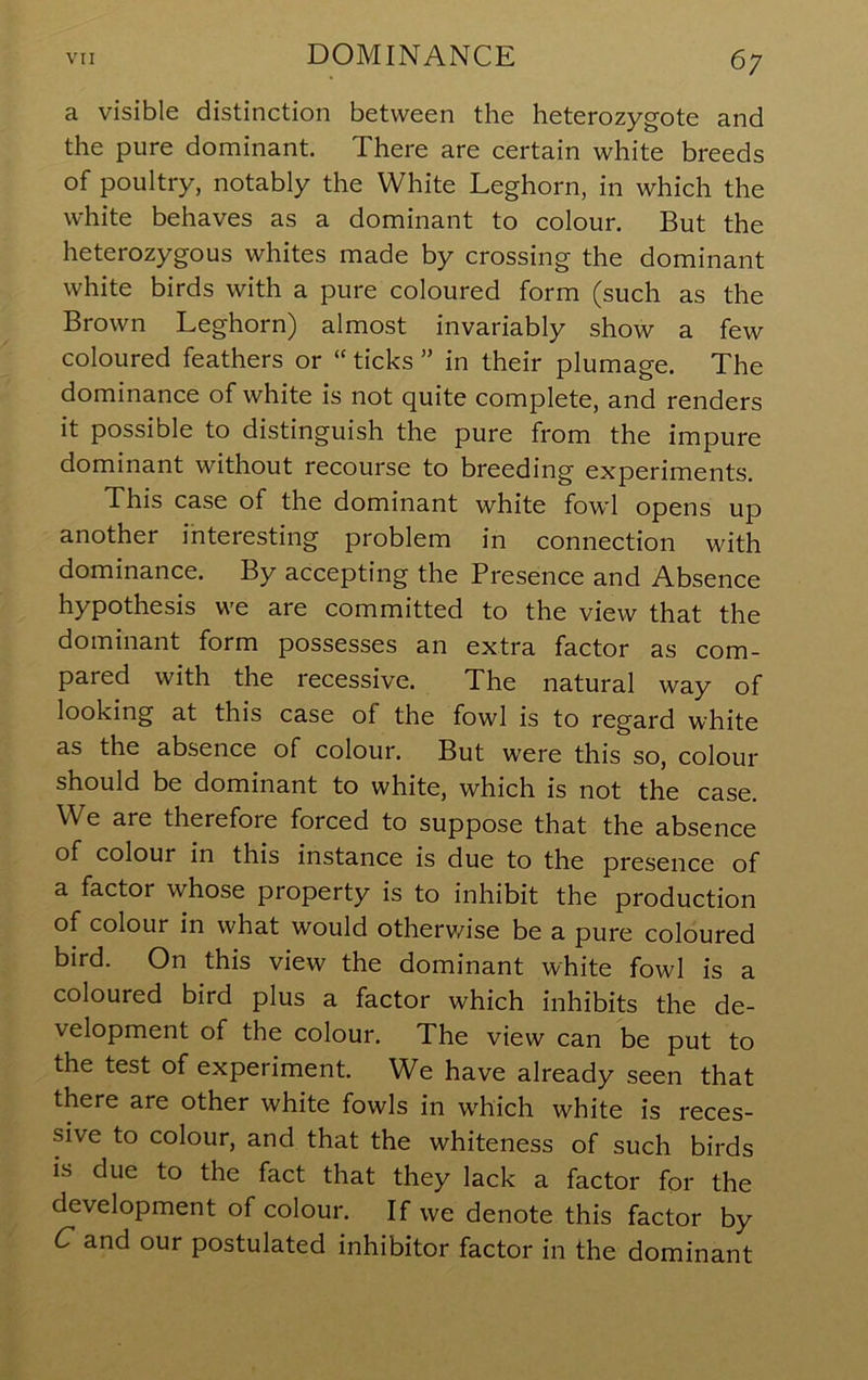 a visible distinction between the heterozygote and the pure dominant. There are certain white breeds of poultry, notably the White Leghorn, in which the white behaves as a dominant to colour. But the heterozygous whites made by crossing the dominant white birds with a pure coloured form (such as the Brown Leghorn) almost invariably show a few coloured feathers or “ ticks ” in their plumage. The dominance of white is not quite complete, and renders it possible to distinguish the pure from the impure dominant without recourse to breeding experiments. This case of the dominant white fowl opens up another ihteresting problem in connection with dominance. By accepting the Presence and Absence hypothesis we are committed to the view that the dominant form possesses an extra factor as com- pared with the recessive. The natural way of looking at this case of the fowl is to regard white as the absence of colour. But were this so, colour should be dominant to white, which is not the case. We are therefore forced to suppose that the absence of colour in this instance is due to the presence of a factor whose property is to inhibit the production of colour in what would otherv/ise be a pure coloured bird. On this view the dominant white fowl is a coloured bird plus a factor which inhibits the de- velopment of the colour. The view can be put to the test of experiment. We have already seen that there are other white fowls in which white is reces- sive to colour, and that the whiteness of such birds is due to the fact that they lack a factor for the development of colour. If we denote this factor by C and our postulated inhibitor factor in the dominant