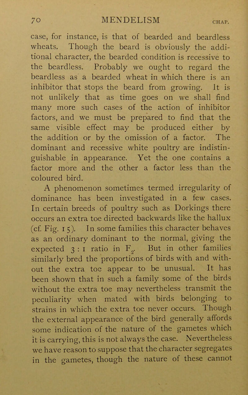 case, for instance, is that of bearded and beardless wheats. Though the beard is obviously the addi- tional character, the bearded condition is recessive to the beardless. Probably we ought to regard the beardless as a bearded wheat in which there is an inhibitor that stops the beard from growing. It is not unlikely that as time goes on we shall find many more such cases of the action of inhibitor factors, and we must be prepared to find that the same visible effect may be produced either by the addition or by the omission of a factor. The dominant and recessive white poultry are indistin- guishable in appearance. Yet the one contains a factor more and the other a factor less than the coloured bird. A phenomenon sometimes termed irregularity of dominance has been investigated in a few cases. In certain breeds of poultry such as Dorkings there occurs an extra toe directed backwards like the hallux (cf Fig. 15). In some families this character behaves as an ordinary dominant to the normal, giving the expected 3 ; i ratio in F^. But in other families similarly bred the proportions of birds with and with- out the extra toe appear to be unusual. It has been showm that in such a family some of the birds without the extra toe may nevertheless transmit the peculiarity when mated with birds belonging to strains in which the extra toe never occurs. Though the external appearance of the bird generally affords some indication of the nature of the gametes which it is carrying, this is not always the case. Nevertheless we have reason to suppose that the character segregates in the gametes, though the nature of these cannot