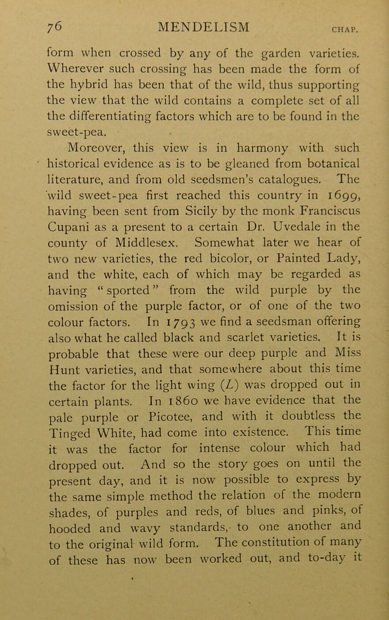 form when crossed by any of the garden varieties. Wherever such crossing has been made the form of the hybrid has been that of the wild, thus supporting the view that the wild contains a complete set of all the differentiating factors which are to be found in the sweet-pea. Moreover, this view is in harmony with such historical evidence as is to be gleaned from botanical literature, and from old seedsmen’s catalogues. The wild sweet-pea first reached this country in 1699, having been sent from Sicily by the monk Franciscus Cupani as a present to a certain Dr. Uvedale in the county of Middlesex. Somewhat later we hear of two new varieties, the red bicolor, or Painted Lady, and the white, each of which may be regarded as having “ sported ” from the wild purple by the omission of the purple factor, or of one of the two colour factors. In 1793 we find a seedsman offering also what he called black and scarlet varieties. It is probable that these were our deep purple and Miss Hunt varieties, and that somewhere about this time the factor for the light wing (L) was dropped out in certain plants. In i860 we have evidence that the pale purple or Picotee, and with it doubtless the Ting-ed White, had come into existence. This time it was the factor for intense colour which had dropped out. And so the story goes on until the present day, and it is now possible to express by the same simple method the relation of the modern shades, of purples and reds, of blues and pinks, of hooded and wavy standards,- to one another and to the original wild form. The constitution of many of these has now been worked out, and to-day it