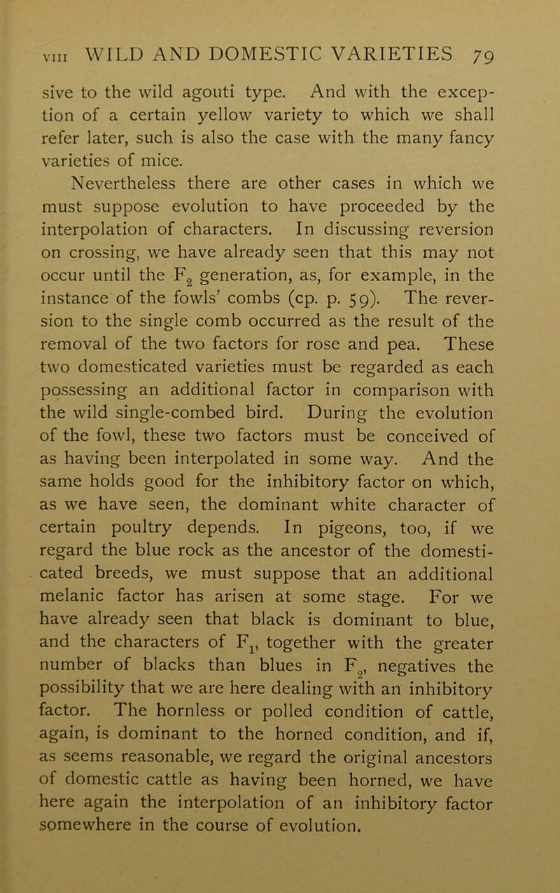 sive to the wild agouti type. And with the excep- tion of a certain yellow variety to which we shall refer later, such is also the case with the many fancy varieties of mice. Nevertheless there are other cases in which we must suppose evolution to have proceeded by the interpolation of characters. In discussing reversion on crossing, we have already seen that this may not occur until the Eg generation, as, for example, in the instance of the fowls’ combs (cp. p. 59). The rever- sion to the single comb occurred as the result of the removal of the two factors for rose and pea. These two domesticated varieties must be regarded as each possessing an additional factor in comparison with the wild single-combed bird. During the evolution of the fowl, these two factors must be conceived of as having been interpolated in some way. And the same holds good for the inhibitory factor on which, as we have seen, the dominant white character of certain poultry depends. In pigeons, too, if we regard the blue rock as the ancestor of the domesti- cated breeds, we must suppose that an additional melanic factor has arisen at some stage. For we have already seen that black is dominant to blue, and the characters of F^, together with the greater number of blacks than blues in F„, negatives the possibility that we are here dealing with an inhibitory factor. The hornless or polled condition of cattle, again, is dominant to the horned condition, and if, as seems reasonable, we regard the original ancestors of domestic cattle as having been horned, we have here again the interpolation of an inhibitory factor somewhere in the course of evolution.