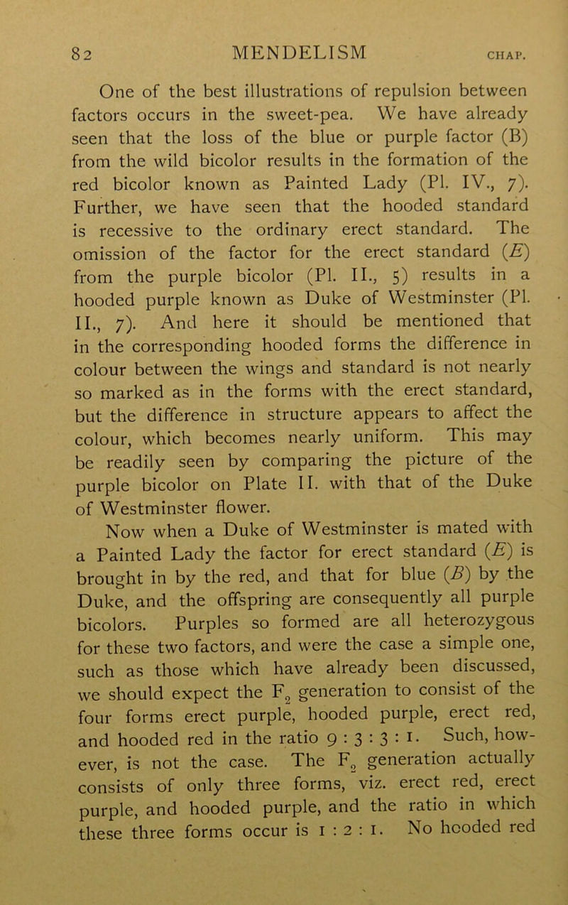 One of the best illustrations of repulsion between factors occurs in the sweet-pea. We have already- seen that the loss of the blue or purple factor (B) from the wild bicolor results in the formation of the red bicolor known as Painted Lady (PI. IV., 7). Further, we have seen that the hooded standard is recessive to the ordinary erect standard. The omission of the factor for the erect standard (E) from the purple bicolor (PI. II., 5) results in a hooded purple known as Duke of Westminster (PI. II., 7). And here it should be mentioned that in the corresponding hooded forms the difference in colour between the wings and standard is not nearly so marked as in the forms with the erect standard, but the difference in structure appears to affect the colour, which becomes nearly uniform. This may be readily seen by comparing the picture of the purple bicolor on Plate II. with that of the Duke of Westminster flower. Now when a Duke of Westminster is mated with a Painted Lady the factor for erect standard (A) is brought in by the red, and that for blue (^B) by the Duke, and the offspring are consequently all purple bicolors. Purples so formed are all heterozygous for these two factors, and were the case a simple one, such as those which have already been discussed, we should expect the generation to consist of the four forms erect purple, hooded purple, erect red, and hooded red in the ratio 9 • 3 • 3 • Such, how- ever, is not the case. The generation actually consists of only three forms, viz. erect red, erect purple, and hooded purple, and the ratio in which these three forms occur is i : 2 ; i. No hooded red