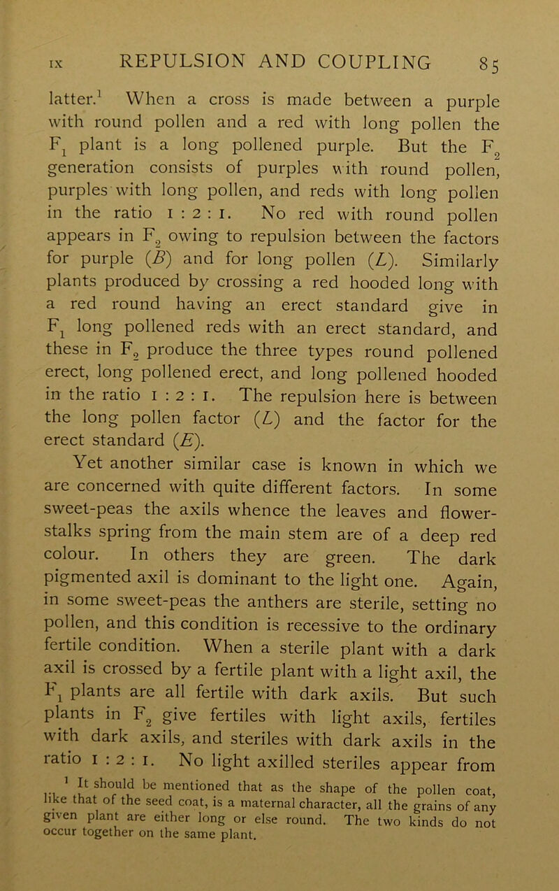 latter.^ When a cross is made between a purple with round pollen and a red with long pollen the plant is a long pollened purple. But the generation consists of purples with round pollen, purples with long pollen, and reds with long pollen in the ratio i : 2 : i. No red with round pollen appears in owing to repulsion between the factors for purple 0) and for long pollen {L). Similarly plants produced by crossing a red hooded long with a red round having an erect standard give in F^ long pollened reds with an erect standard, and these in F, produce the three types round pollened erect, long pollened erect, and long pollened hooded in the ratio i ; 2 : i. The repulsion here is between the long pollen factor {L) and the factor for the erect standard {E). Yet another similar case is known in which we are concerned with quite different factors. In some sweet-peas the axils whence the leaves and flower- stalks spring from the main stem are of a deep red colour. In others they are green. The dark pigmented axil is dominant to the light one. Again, in some sweet-peas the anthers are sterile, setting no pollen, and this condition is recessive to the ordinary fertile condition. When a sterile plant with a dark axil is crossed by a fertile plant with a light axil, the Fj plants are all fertile with dark axils. But such plants in F^ give fertiles with light axils, fertiles with dark axils, and steriles with dark axils in the ratio I : 2 : I. No light axilled steriles appear from > It should be mentioned that as the shape of the pollen coat, like that of the seed coat, is a maternal character, all the grains of any given plant are either long or else round. The two kinds do not occur together on the same plant.