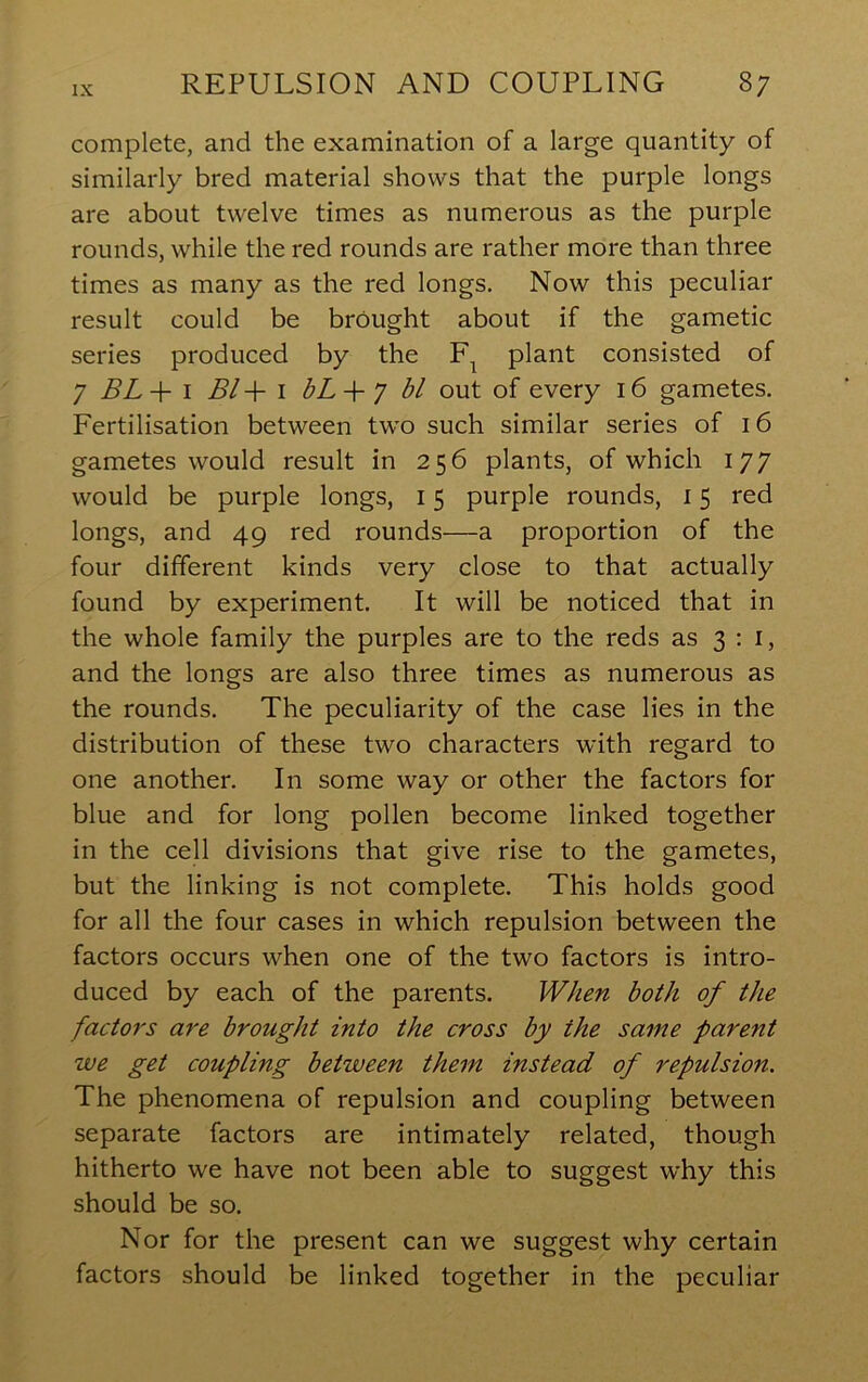 complete, and the examination of a large quantity of similarly bred material shows that the purple longs are about twelve times as numerous as the purple rounds, while the red rounds are rather more than three times as many as the red longs. Now this peculiar result could be brought about if the gametic series produced by the plant consisted of 7 BL + I Bl-\- \ bL-\- 7 bl out of every 16 gametes. Fertilisation between two such similar series of 16 gametes would result in 256 plants, of which 177 would be purple longs, 15 purple rounds, 15 red longs, and 49 red rounds—a proportion of the four different kinds very close to that actually found by experiment. It will be noticed that in the whole family the purples are to the reds as 3:1, and the longs are also three times as numerous as the rounds. The peculiarity of the case lies in the distribution of these two characters with regard to one another. In some way or other the factors for blue and for long pollen become linked together in the cell divisions that give rise to the gametes, but the linking is not complete. This holds good for all the four cases in which repulsion between the factors occurs when one of the two factors is intro- duced by each of the parents. When both of the factors are brought into the cross by the same parent we get coupling between them instead of repulsion. The phenomena of repulsion and coupling between separate factors are intimately related, though hitherto we have not been able to suggest why this should be so. Nor for the present can we suggest why certain factors should be linked together in the peculiar