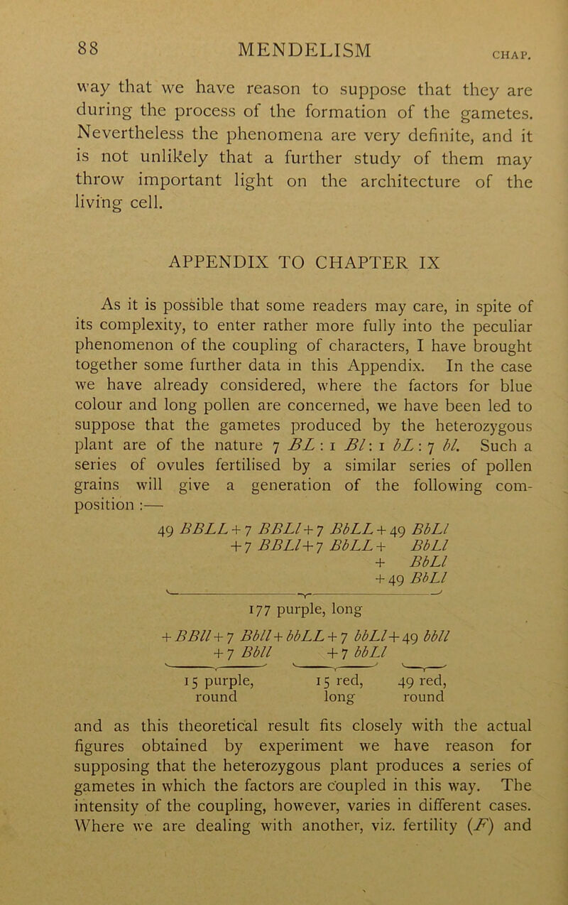 CHAP, way that we have reason to suppose that they are during the process of the formation of the gametes. Nevertheless the phenomena are very definite, and it is not unlikely that a further study of them may throw important light on the architecture of the living cell. APPENDIX TO CHAPTER IX As it is possible that some readers may care, in spite of its complexity, to enter rather more fully into the peculiar phenomenon of the coupling of characters, I have brought together some further data in this Appendix. In the case we have already considered, where the factors for blue colour and long pollen are concerned, we have been led to suppose that the gametes produced by the heterozygous plant are of the nature 7 BL : i Bl\\ bL\'] bl. Such a series of ovules fertilised by a similar series of pollen grains will give a generation of the following com- position :— 49 BBLL + 7 BBLl + 7 BbLL + 49 BbLl + 7 BBLI+ 7 BbLL + BbLl -t- BbLl + 49 BbLl ' , 177 purple, long -f BBll + 7 BblU bbLL + 7 bbLl^ 49 bbll 7 Bbll -f 7 bbLl 15 purple, 15 red, 49 red, round long round and as this theoretical result fits closely with the actual figures obtained by experiment we have reason for supposing that the heterozygous plant produces a series of gametes in which the factors are coupled in this way. The intensity of the coupling, however, varies in different cases. Where we are dealing with another, viz. fertility {F) and