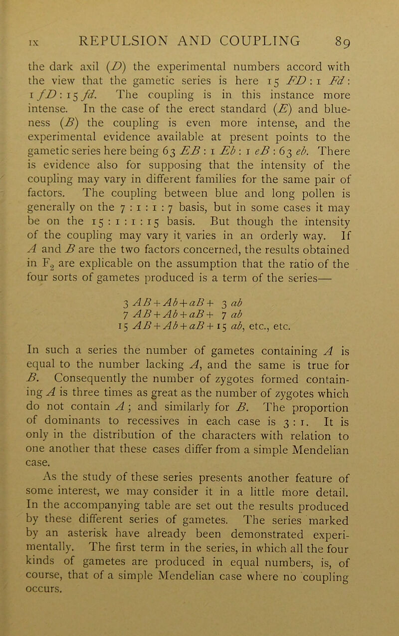 the dark axil (Z>) the experimental numbers accord with the view that the gametic series is here 15 FDw Fd \ I fDw^fd. The coupling is in this instance more intense. In the case of the erect standard {E) and blue- ness {E) the coupling is even more intense, and the experimental evidence available at present points to the gametic series here being 63 EB : i Eb : r eB : 6^ eb. There is evidence also for supposing that the intensity of the coupling may vary in different families for the same pair of factors. The coupling between blue and long pollen is generally on the 7 : i : i : 7 basis, but in some cases it may be on the 15:1:1:15 basis. But though the intensity of the coupling may vary it varies in an orderly way. If A and B are the two factors concerned, the results obtained in Fg are explicable on the assumption that the ratio of the four sorts of gametes produced is a term of the series— 3 AB-\-Ab-\-uS-h 3 cib 7 AB Ab -V dB 7 (^b 15 AB + Ab + aB + 15 ab, etc., etc. In such a series the number of gametes containing A is equal to the number lacking A, and the same is true for B. Consequently the number of zygotes formed contain- ing A is three times as great as the number of zygotes which do not contain A; and similarly for B. The proportion of dominants to recessives in each case is 3 : i. It is only in the distribution of the characters with relation to one another that these cases differ from a simple Mendelian case. As the study of these series presents another feature of some interest, we may consider it in a little more detail. In the accompanying table are set out the results produced by these different series of gametes. The series marked by an asterisk have already been demonstrated experi- mentally. The first term in the series, in which all the four kinds of gametes are produced in equal numbers, is, of course, that of a simple Mendelian case where no coupling occurs.