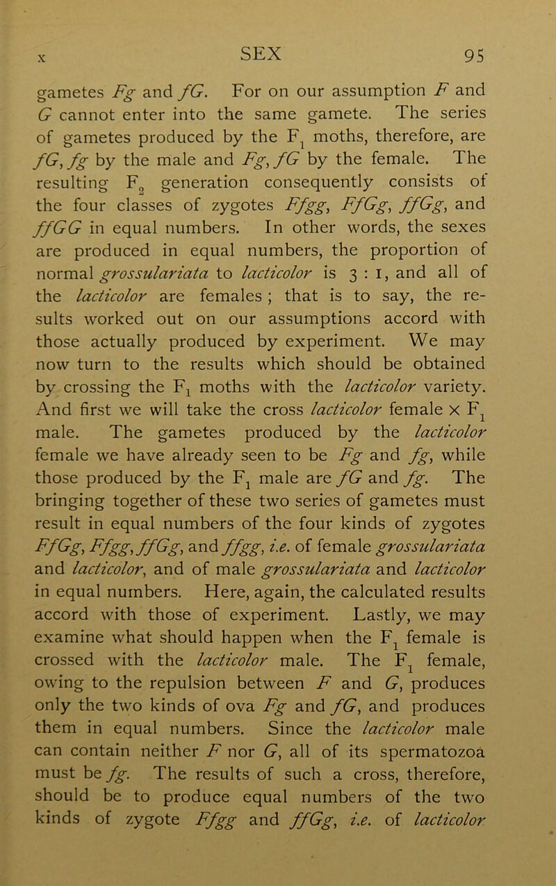 gametes Fg and fG. For on our assumption F and G cannot enter into the same gamete. The series of gametes produced by the moths, therefore, are fG,fg by the male and Fg,fG by the female. The resulting F^ generation consequently consists of the four classes of zygotes Ffgg, FfGg, ffGg, and ffGG in equal numbers. In other words, the sexes are produced in equal numbers, the proportion of grossulariata to lacticolor is 3:1, and all of the lacticolor are females ; that is to say, the re- sults worked out on our assumptions accord with those actually produced by experiment. We may now turn to the results which should be obtained by crossing the moths with the lacticolor variety. And first we will take the cross lacticolor female X F^ male. The gametes produced by the lacticolor female we have already seen to be Fg and fg, while those produced by the F^ male are fG and fg. The bringing together of these two series of gametes must result in equal numbers of the four kinds of zygotes FfGg^ Ffgg,ffGg, d^ndffgg, i.e. of female grossulariata and lacticolor, and of male grossulariata and lacticolor in equal numbers. Here, again, the calculated results accord with those of experiment. Lastly, we may examine what should happen when the F^ female is crossed with the lacticolor male. The F^ female, owing to the repulsion between F and G, produces only the two kinds of ova Fg and fG, and produces them in equal numbers. Since the lacticolor male can contain neither F nor G, all of its spermatozoa must fg. The results of such a cross, therefore, should be to produce equal numbers of the two kinds of zygote Ffgg and ffGg, i.e. of lacticolor