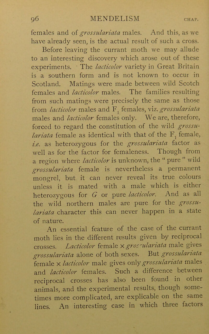 females and oig7'ossulariata males. And this, as we have already seen, is the actual result of such a cross. Before leaving the currant moth we may allude to an interesting discovery which arose out of these experiments. The lacticolor variety in Great Britain is a southern form and is not known to occur in Scotland. Matings were made between wild Scotch females and lacticolor males. The families resulting from such matings were precisely the same as those from lacticolor males and females, v\z. grossulanata males and lacticolor females only. We are, therefore, forced to regard the constitution of the wild grossu- lariata female as identical with that of the female, i.e. as heterozygous for the grossulariata factor as well as for the factor for femaleness. Though from a region where lacticolor is unknown, the “ pure ” wild grossulai'iata female is nevertheless a permanent mongrel, but it can never reveal its true colours unless it is mated with a male which is either heterozygous for G or pure lacticolor. And as all the wild northern males are pure for the grossu- lariata character this can never happen in a state of nature. An essential feature of the case of the currant moth lies in the different results given by reciprocal crosses. Lacticolor female y. groc'ulariata male gives grossulariata alone of both sexes. But grossulariata female X lacticolor male gives ov\ygrossulariata males and lacticolor females. Such a difference between reciprocal crosses has also been found in other animals, and the experimental results, though some- times more complicated, are explicable on the same lines. An interesting case in which three factors