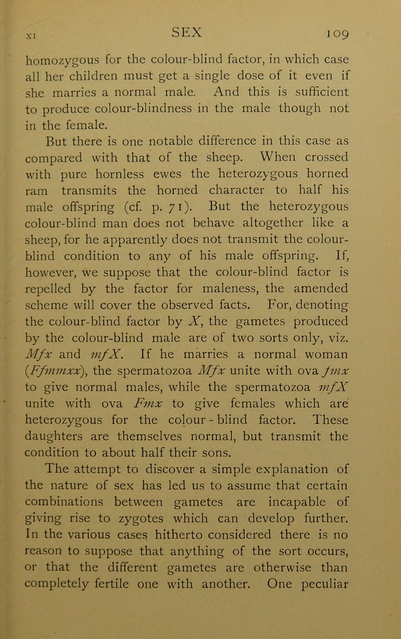 homozygous for the colour-blind factor, in which case all her children must get a single dose of it even if she marries a normal male. And this is sufficient to produce colour-blindness in the male though not in the female. But there is one notable difference in this case as compared with that of the sheep. When crossed with pure hornless ewes the heterozygous horned ram transmits the horned character to half his male offspring (cf. p. 71). But the heterozygous colour-blind man does not behave altogether like a sheep, for he apparently does not transmit the colour- blind condition to any of his male offspring. If, however, we suppose that the colour-blind factor is repelled by the factor for maleness, the amended scheme will cover the observed facts. For, denoting the colour-blind factor by X, the gametes produced by the colour-blind male are of two sorts only, viz. Mfx and mfX. If he marries a normal woman {Ffmmxx), the spermatozoa Mfx unite with ova Jinx to give normal males, while the spermatozoa mfX unite with ova Fnix to give females which are heterozygous for the colour - blind factor. These daughters are themselves normal, but transmit the condition to about half their sons. The attempt to discover a simple explanation of the nature of sex has led us to assume that certain combinations between gametes are incapable of giving rise to zygotes which can develop further. In the various cases hitherto considered there is no reason to suppose that anything of the sort occurs, or that the different gametes are otherwise than completely fertile one with another. One peculiar