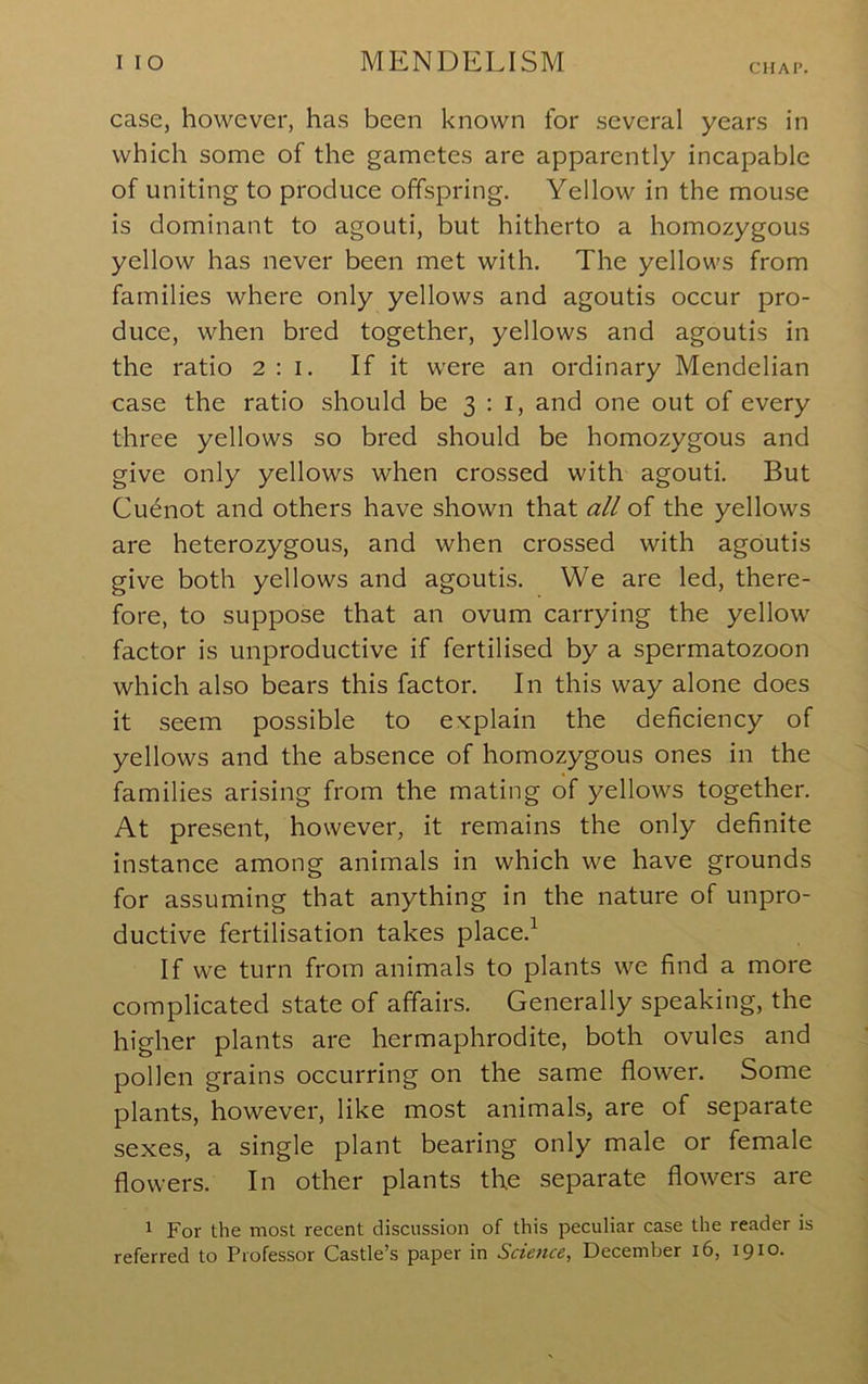 CMAI’. case, however, has been known for several years in which some of the gametes are apparently incapable of uniting to produce offspring. Yellow in the mouse is dominant to agouti, but hitherto a homozygous yellow has never been met with. The yellows from families where only yellows and agoutis occur pro- duce, when bred together, yellows and agoutis in the ratio 2:1. If it were an ordinary Mendelian case the ratio should be 3:1, and one out of every three yellows so bred should be homozygous and give only yellows when crossed with agouti. But Cu^not and others have shown that all of the yellows are heterozygous, and when crossed with agoutis give both yellows and agoutis. We are led, there- fore, to suppose that an ovum carrying the yellow factor is unproductive if fertilised by a spermatozoon which also bears this factor. In this way alone does it seem possible to explain the deficiency of yellows and the absence of homozygous ones in the families arising from the mating of yellows together. At present, however, it remains the only definite instance among animals in which we have grounds for assuming that anything in the nature of unpro- ductive fertilisation takes place.^ If we turn from animals to plants we find a more complicated state of affairs. Generally speaking, the higher plants are hermaphrodite, both ovules and pollen grains occurring on the same flower. Some plants, however, like most animals, are of separate sexes, a single plant bearing only male or female flowers. In other plants the separate flowers are 1 For the most recent discussion of this peculiar case the reader is referred to Professor Castle’s paper in Science, December 16, 1910.