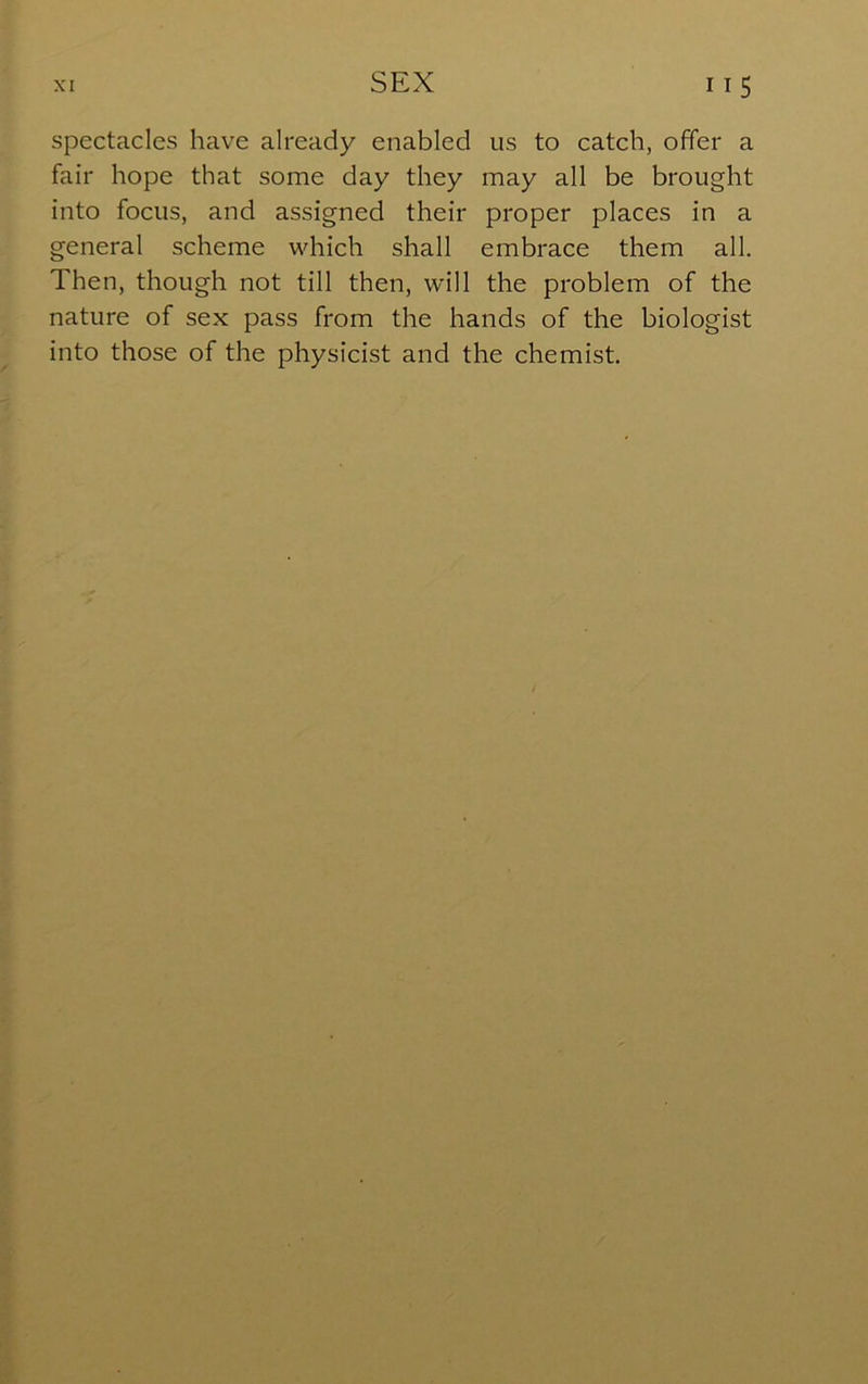 spectacles have already enabled us to catch, offer a fair hope that some day they may all be brought into focus, and assigned their proper places in a general scheme which shall embrace them all. Then, though not till then, will the problem of the nature of sex pass from the hands of the biologist into those of the physicist and the chemist.
