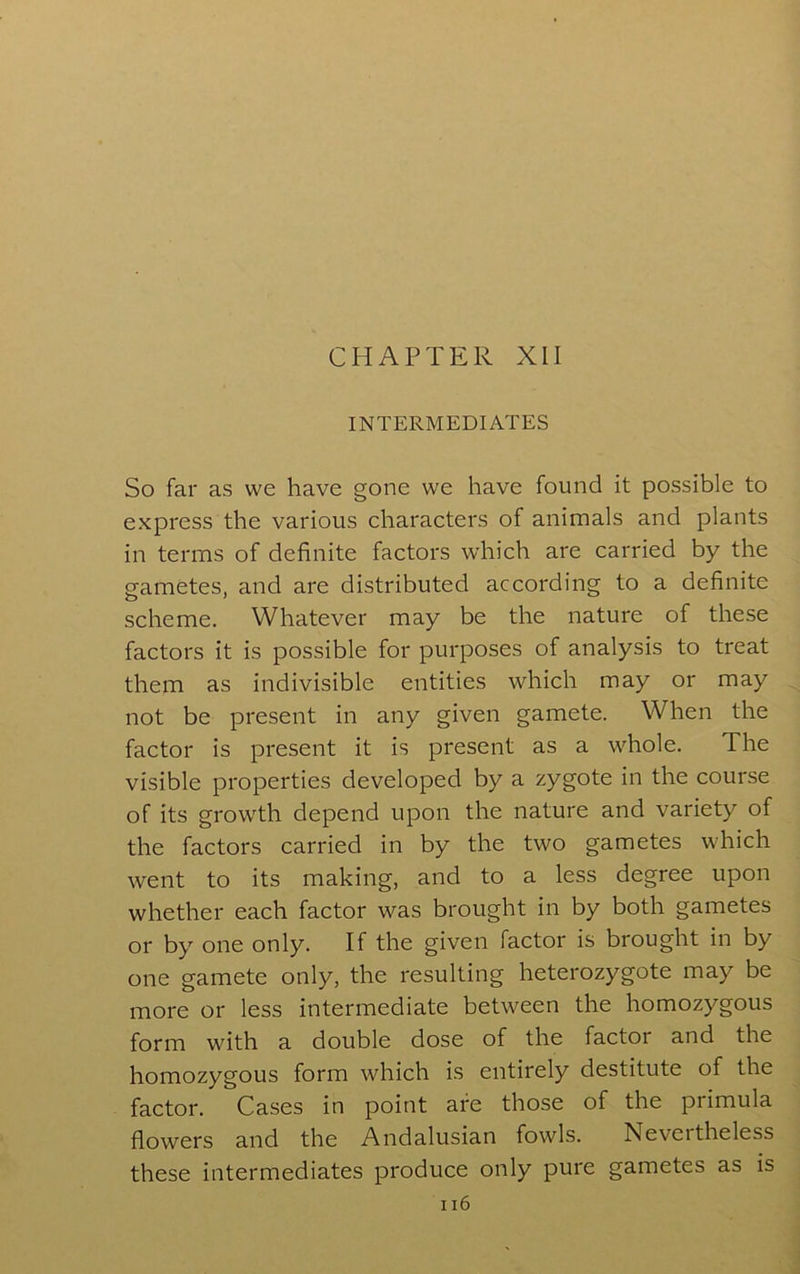 INTERMEDIATES So far as we have gone we have found it possible to express the various characters of animals and plants in terms of definite factors which are carried by the gametes, and are distributed according to a definite scheme. Whatever may be the nature of these factors it is possible for purposes of analysis to treat them as indivisible entities which may or may not be present in any given gamete. When the factor is present it is present as a whole. The visible properties developed by a zygote in the course of its growth depend upon the nature and variety of the factors carried in by the two gametes which went to its making, and to a less degree upon whether each factor was brought in by both gametes or by one only. If the given factor is brought in by one gamete only, the resulting heterozygote may be more or less intermediate between the homozygous form with a double dose of the factor and the homozygous form which is entirely destitute of the factor. Cases in point are those of the primula flowers and the Andalusian fowls. Nevertheless these intermediates produce only pure gametes as is ii6