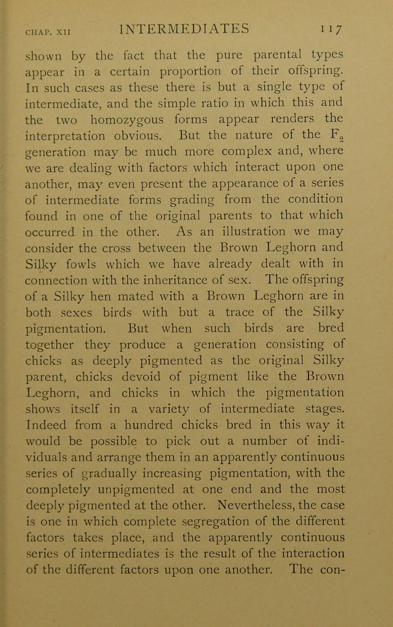 shown by the fact that the pure parental types appear in a certain proportion of their offspring. In such cases as these there is but a single type of intermediate, and the simple ratio in which this and the two homozygous forms appear renders the interpretation obvious. But the nature of the Eg generation may be much more complex and, where we are dealing with factors which interact upon one another, may even present the appearance of a series of intermediate forms grading from the condition found in one of the original parents to that which occurred in the other. As an illustration we may consider the cross between the Brown Leghorn and Silky fowls which we have already dealt with in connection with the inheritance of sex. The offspring of a Silky hen mated with a Brown Leghorn are in both sexes birds with but a trace of the Silky pigmentation. But when such birds are bred together they produce a generation consisting of chicks as deeply pigmented as the original Silky parent, chicks devoid of pigment like the Brown Leghorn, and chicks in which the pigmentation shows itself in a variety of intermediate stages. Indeed from a hundred chicks bred in this way it would be possible to pick out a number of indi- viduals and arrange them in an apparently continuous series of gradually increasing pigmentation, with the completely unpigmented at one end and the most deeply pigmented at the other. Nevertheless, the ease is one in which complete segregation of the different factors takes place, and the apparently continuous .series of intermediates is the result of the interaction of the different factors upon one another. The con-