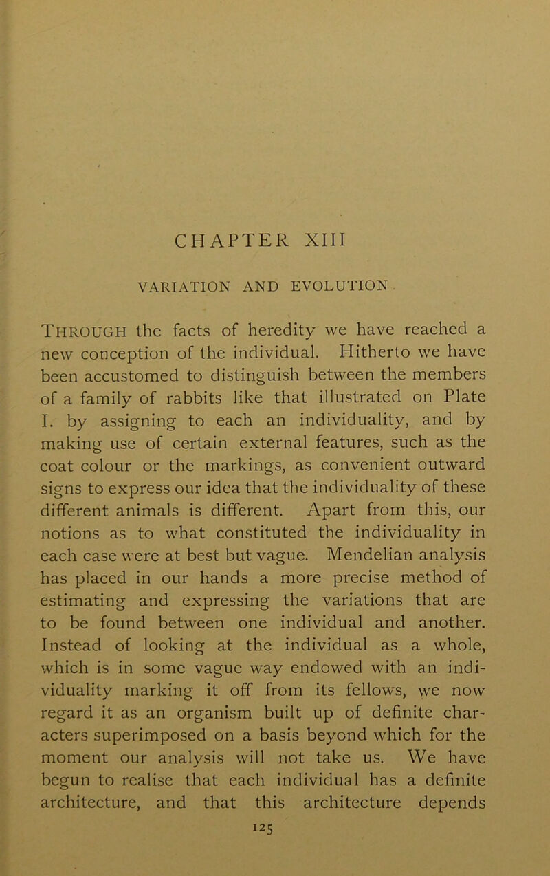 CHAPTER XIII VARIATION AND EVOLUTION Through the facts of heredity we have reached a new conception of the individual. Hitherto we have been accustomed to distinguish between the members of a family of rabbits like that illustrated on Plate I. by assigning to each an individuality, and by making use of certain external features, such as the coat colour or the markings, as convenient outward signs to express our idea that the individuality of these different animals is different. Apart from this, our notions as to what constituted the individuality in each case were at best but vague. Mendelian analysis has placed in our hands a more precise method of estimating and expressing the variations that are to be found between one individual and another. Instead of looking at the individual as a whole, which is in some vague way endowed with an indi- viduality marking it off from its fellows, we now regard it as an organism built up of definite char- acters superimposed on a basis beyond which for the moment our analysis will not take us. We have begun to realise that each individual has a definite architecture, and that this architecture depends