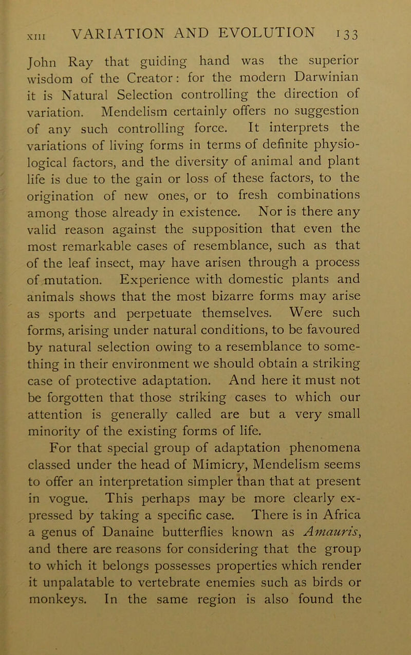 John Ray that guiding hand was the superior wisdom of the Creator: for the modern Darwinian it is Natural Selection controlling the direction of variation. Mendelism certainly offers no suggestion of any such controlling force. It interprets the variations of living forms in terms of definite physio- logical factors, and the diversity of animal and plant life is due to the gain or loss of these factors, to the origination of new ones, or to fresh combinations among those already in existence. Nor is there any valid reason against the supposition that even the most remarkable cases of resemblance, such as that of the leaf insect, may have arisen through a process of mutation. Experience with domestic plants and animals shows that the most bizarre forms may arise as sports and perpetuate themselves. Were such forms, arising under natural conditions, to be favoured by natural selection owing to a resemblance to some- thing in their environment we should obtain a striking case of protective adaptation. And here it must not be forgotten that those striking cases to which our attention is generally called are but a very small minority of the existing forms of life. For that special group of adaptation phenomena classed under the head of Mimicry, Mendelism seems to offer an interpretation simpler than that at present in vogue. This perhaps may be more clearly ex- pressed by taking a specific case. There is in Africa a genus of Danaine butterflies known as Amauris, and there are reasons for considering that the group to which it belongs possesses properties which render it unpalatable to vertebrate enemies such as birds or monkeys. In the same region is also found the