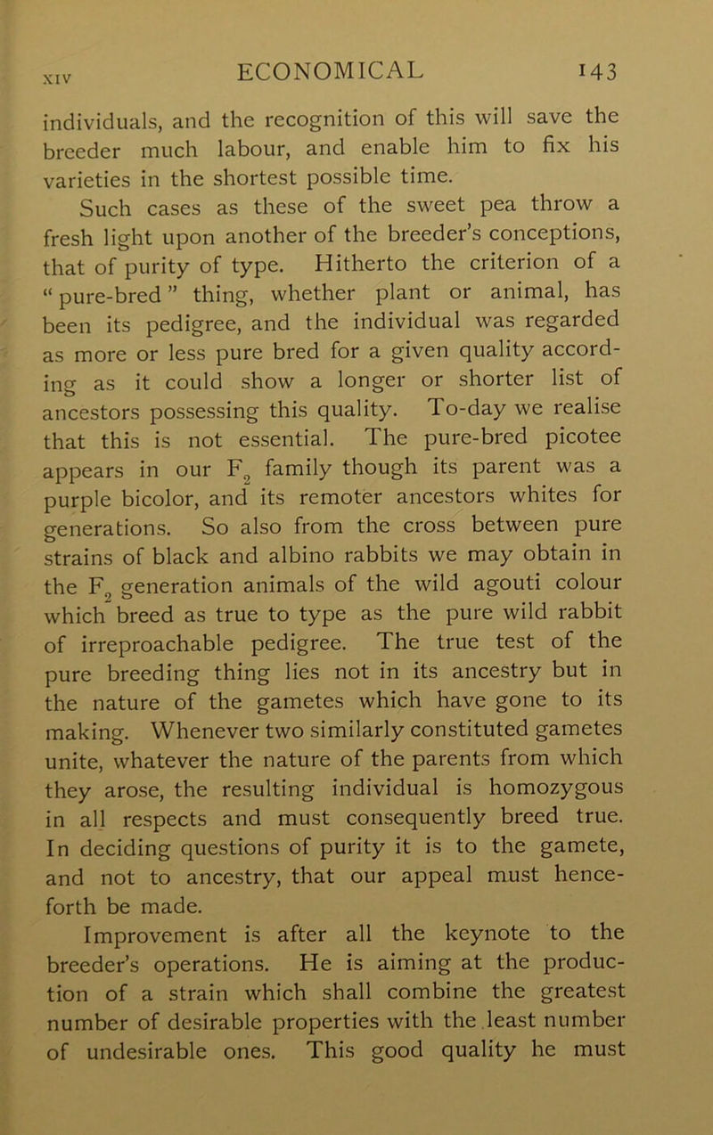 individuals, and the recognition of this will save the breeder much labour, and enable him to fix his varieties in the shortest possible time. Such cases as these of the sweet pea throw a fresh light upon another of the breeder’s conceptions, that of purity of type. Hitherto the criterion of a “ pure-bred ” thing, whether plant or animal, has been its pedigree, and the individual was regarded as more or less pure bred for a given quality accord- ing as it could show a longer or shorter list of ancestors possessing this quality. To-day we realise that this is not essential. The pure-bred picotee appears in our family though its parent was a purple bicolor, and its remoter ancestors whites for generations. So also from the cross between pure strains of black and albino rabbits we may obtain in the Eg generation animals of the wild agouti colour which breed as true to type as the pure wild rabbit of irreproachable pedigree. The true test of the pure breeding thing lies not in its ancestry but in the nature of the gametes which have gone to its making. Whenever two similarly constituted gametes unite, whatever the nature of the parents from which they arose, the resulting individual is homozygous in all respects and must consequently breed true. In deciding questions of purity it is to the gamete, and not to ancestry, that our appeal must hence- forth be made. Improvement is after all the keynote to the breeder’s operations. He is aiming at the produc- tion of a strain which shall combine the greatest number of desirable properties with the least number of undesirable ones. This good quality he must