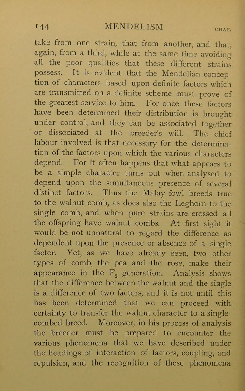 CHAP. take from one strain, that from another, and that, again, from a third, while at the same time avoiding all the poor qualities that these different strains possess. It is evident that the Mendelian concep- tion of characters based upon definite factors which are transmitted on a definite scheme must prove of the greatest service to him. For once these factors have been determined their distribution is brought under control, and they can be associated together or dissociated at the breeder’s will. The chief labour involved is that necessary for the determina- tion of the factors upon which the various characters depend. For it often happens that what appears to be a simple character turns out when analysed to depend upon the simultaneous presence of several distinct factors. Thus the Malay fowl breeds true to the walnut comb, as does also the Leghorn to the single comb, and when pure strains are crossed all the offspring have walnut combs. At first sight it would be not unnatural to regard the difference as dependent upon the presence or absence of a single factor. Yet, as we have already seen, two other types of comb, the pea and the rose, make their appearance in the F^ generation. Analysis shows that the difference between the walnut and the single is a difference of two factors, and it is not until this has been determined that we can proceed with certainty to transfer the walnut character to a single- combed breed. Moreover, in his process of analysis the breeder must be prepared to encounter the various phenomena that we have described under the headings of interaction of factors, coupling, and repulsion, and the recognition of these phenomena