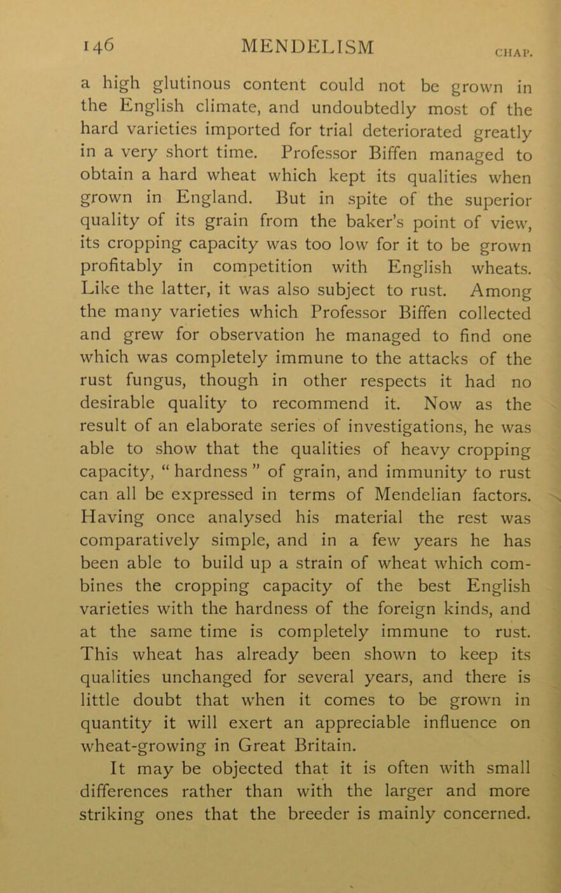 CHAP. a high glutinous content could not be grown in the English climate, and undoubtedly most of the hard varieties imported for trial deteriorated greatly in a very short time. Professor Biffen managed to obtain a hard wheat which kept its qualities when grown in England. But in spite of the superior quality of its grain from the baker’s point of view, its cropping capacity was too low for it to be grown profitably in competition with English wheats. Like the latter, it was also subject to rust. Among the many varieties which Professor Biffen collected and grew for observation he managed to find one which was completely immune to the attacks of the rust fungus, though in other respects it had no desirable quality to recommend it. Now as the result of an elaborate series of investigations, he was able to show that the qualities of heavy cropping capacity, “ hardness ” of grain, and immunity to rust can all be expressed in terms of Mendelian factors. Having once analysed his material the rest was comparatively simple, and in a few years he has been able to build up a strain of wheat which com- bines the cropping capacity of the best English varieties with the hardness of the foreign kinds, and at the same time is completely immune to rust. This wheat has already been shown to keep its qualities unchanged for several years, and there is little doubt that when it comes to be grown in quantity it will exert an appreciable influence on wheat-growing in Great Britain. It may be objected that it is often with small differences rather than with the larger and more striking ones that the breeder is mainly concerned.