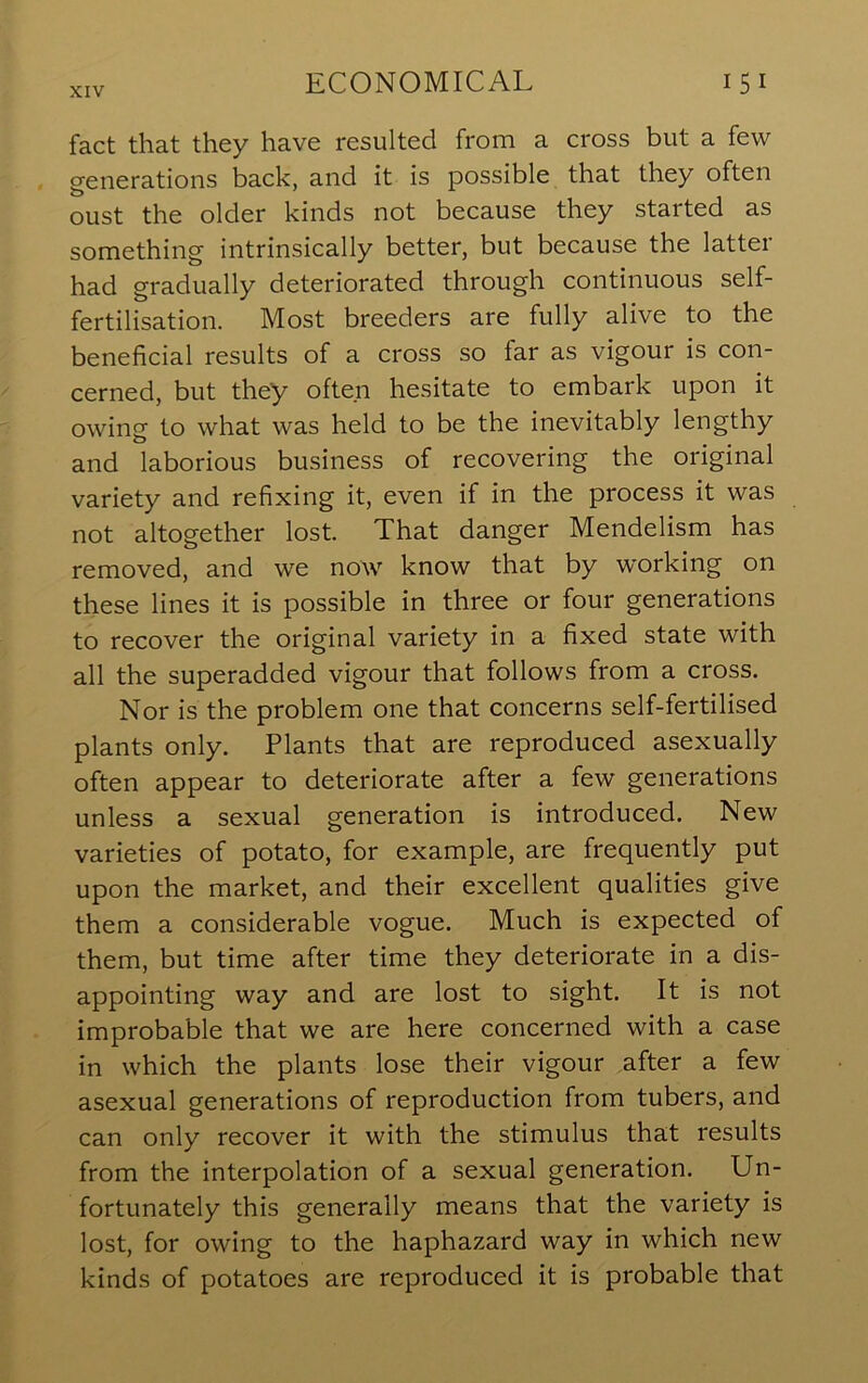 fact that they have resulted from a cross but a few generations back, and it is possible that they often oust the older kinds not because they started as something intrinsically better, but because the latter had gradually deteriorated through continuous self- fertilisation. Most breeders are fully alive to the beneficial results of a cross so far as vigour is con- cerned, but they often hesitate to embark upon it owing to what was held to be the inevitably lengthy and laborious business of recovering the original variety and refixing it, even if in the process it was not altogether lost. That danger Mendelism has removed, and we now know that by w'orking on these lines it is possible in three or four generations to recover the original variety in a fixed state with all the superadded vigour that follows from a cross. Nor is the problem one that concerns self-fertilised plants only. Plants that are reproduced asexually often appear to deteriorate after a few generations unless a sexual generation is introduced. New varieties of potato, for example, are frequently put upon the market, and their excellent qualities give them a considerable vogue. Much is expected of them, but time after time they deteriorate in a dis- appointing way and are lost to sight. It is not improbable that we are here concerned with a case in which the plants lose their vigour after a few asexual generations of reproduction from tubers, and can only recover it with the stimulus that results from the interpolation of a sexual generation. Un- fortunately this generally means that the variety is lost, for owing to the haphazard way in which new kinds of potatoes are reproduced it is probable that