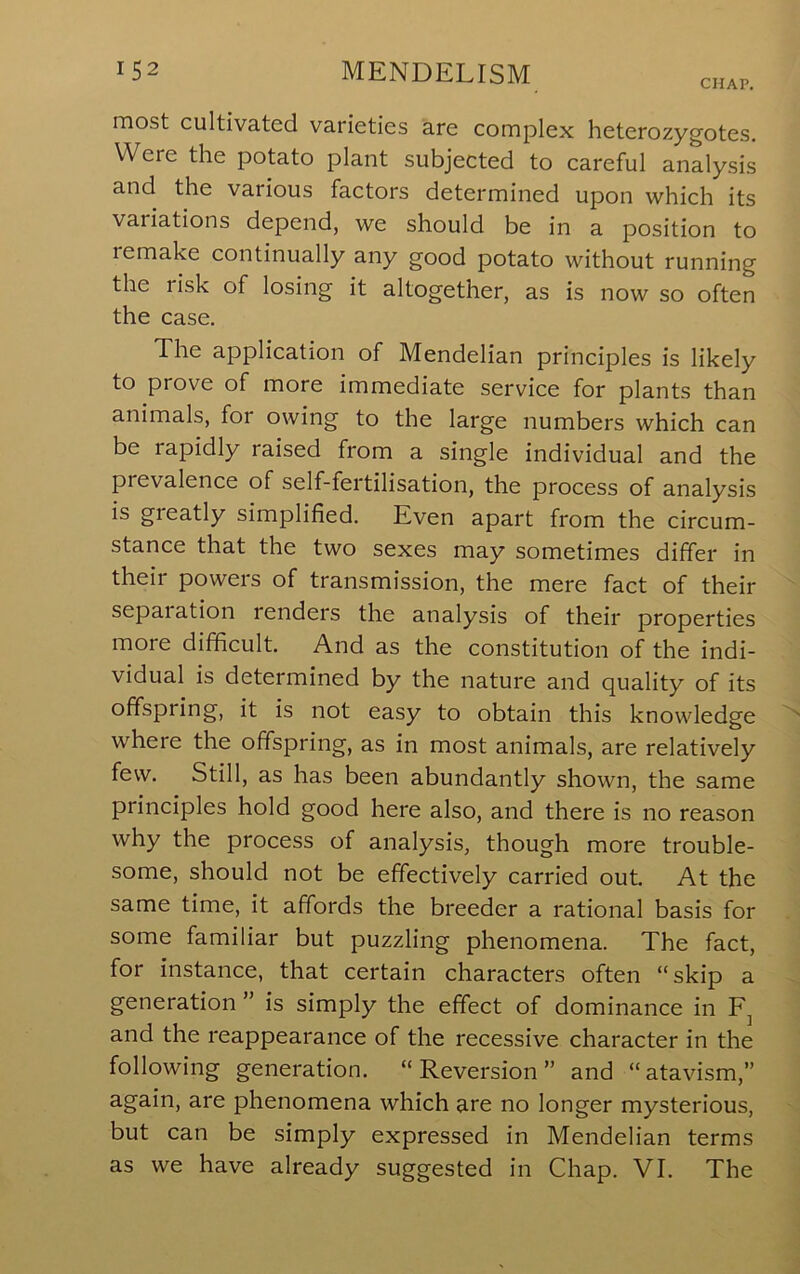 CHAP, most cultivated varieties are complex heterozygotes. Were the potato plant subjected to careful analysis and the various factors determined upon which its variations depend, we should be in a position to remake continually any good potato without running the risk of losing it altogether, as is now so often the case. The application of Mendelian principles is likely to prove of more immediate service for plants than animals, for owing to the large numbers which can be rapidly raised from a single individual and the prevalence of self-fertilisation, the process of analysis is greatly simplified. Even apart from the circum- stance that the two sexes may sometimes differ in their powers of transmission, the mere fact of their separation renders the analysis of their properties more difficult. And as the constitution of the indi- vidual is determined by the nature and quality of its offspring, it is not easy to obtain this knowledge where the offspring, as in most animals, are relatively few. Still, as has been abundantly shown, the same principles hold good here also, and there is no reason why the process of analysis, though more trouble- some, should not be effectively carried out. At the same time, it affords the breeder a rational basis for some familiar but puzzling phenomena. The fact, for instance, that certain characters often “skip a generation ” is simply the effect of dominance in and the reappearance of the recessive character in the following generation. “Reversion” and “atavism,” again, are phenomena which are no longer mysterious, but can be simply expressed in Mendelian terms as we have already suggested in Chap. VT. The