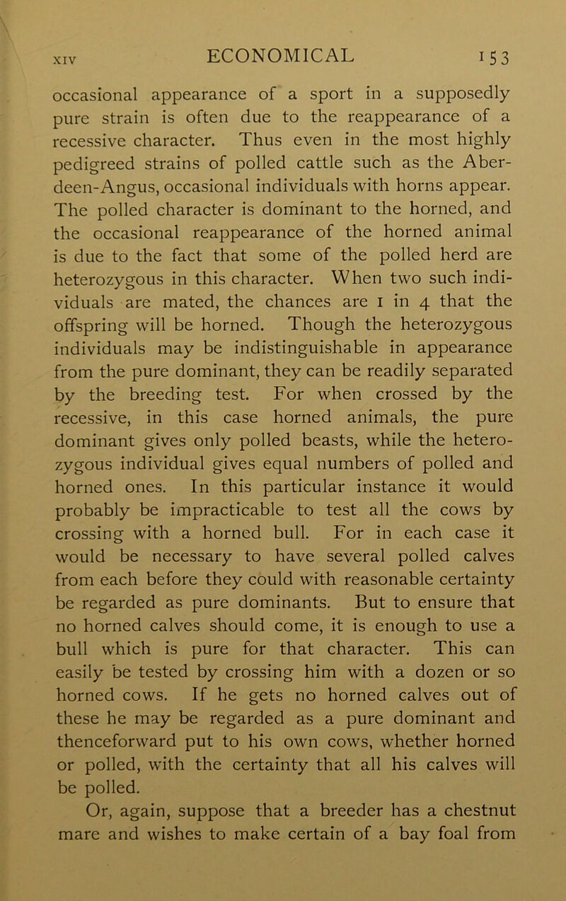 occasional appearance of a sport in a supposedly pure strain is often due to the reappearance of a recessive character. Thus even in the most highly pedigreed strains of polled cattle such as the Aber- deen-Angus, occasional individuals with horns appear. The polled character is dominant to the horned, and the occasional reappearance of the horned animal is due to the fact that some of the polled herd are heterozygous in this character. When two such indi- viduals are mated, the chances are i in 4 that the offspring will be horned. Though the heterozygous individuals may be indistinguishable in appearance from the pure dominant, they can be readily separated by the breeding test. For when crossed by the recessive, in this case horned animals, the pure dominant gives only polled beasts, while the hetero- zygous individual gives equal numbers of polled and horned ones. In this particular instance it would probably be impracticable to test all the cows by crossing with a horned bull. For in each case it would be necessary to have several polled calves from each before they could with reasonable certainty be regarded as pure dominants. But to ensure that no horned calves should come, it is enough to use a bull which is pure for that character. This can easily be tested by crossing him with a dozen or so horned cows. If he gets no horned calves out of these he may be regarded as a pure dominant and thenceforward put to his own cows, whether horned or polled, with the certainty that all his calves will be polled. Or, again, suppose that a breeder has a chestnut mare and wishes to make certain of a bay foal from