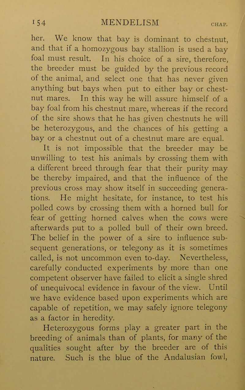 CHAP. her. We know that bay is dominant to chestnut, and that if a homozygous bay stallion is used a bay foal must result. In his choice of a sire, therefore, the breeder must be guided by the previous record of the animal, and select one that has never given anything but bays when put to either bay or chest- nut mares. In this way he will assure himself of a bay foal from his chestnut mare, whereas if the record of the sire shows that he has given chestnuts he will be heterozygous, and the chances of his getting a bay or a chestnut out of a chestnut mare are equal. It is not impossible that the breeder may be unwilling to test his animals by crossing them with a different breed through fear that their purity may be thereby impaired, and that the influence of the previous cross may show itself in succeeding genera- tions. He might hesitate, for instance, to test his polled cows by crossing them with a horned bull for fear of getting horned calves when the cows were afterwards put to a polled bull of their own breed. The belief in the power of a sire to influence sub- sequent generations, or telegony as it is sometimes called, is not uncommon even to-day. Nevertheless, carefully conducted experiments by more than one competent observer have failed to elicit a single shred of unequivocal evidence in favour of the view. Until we have evidence based upon experiments which are capable of repetition, we may safely ignore telegony as a factor in heredity. Heterozygous forms play a greater part in the breeding of animals than of plants, for many of the qualities sought after by the breeder are of this nature. Such is the blue of the Andalusian fowl.