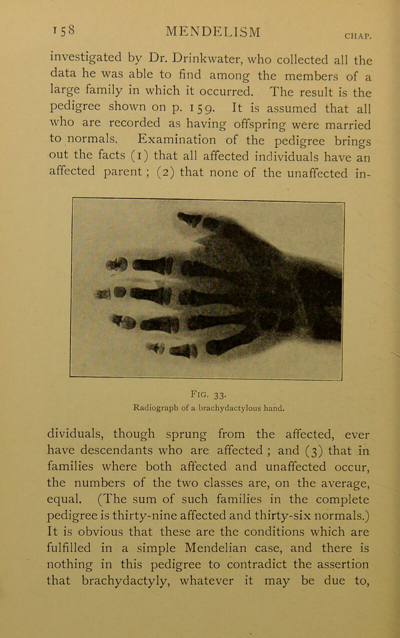 CHAP. investigated by Dr. Drinkwater, who collected all the data he was able to find among the members of a large family in which it occurred. The result is the pedigree shown on p. 159. It is assumed that all who are recorded as having offspring were married to normals. Examination of the pedigree brings out the facts (i) that all affected individuals have an affected parent; (2) that none of the unaffected in- Fig. 33. Radiograph of a brachydactylous hand. dividuals, though sprung from the affected, ever have descendants who are affected ; and (3) that in families where both affected and unaffected occur, the numbers of the two classes are, on the average, equal. (The sum of such families in the complete pedigree is thirty-nine affected and thirty-six normals.) It is obvious that these are the conditions which are fulfilled in a simple Mendelian case, and there is nothing in this pedigree to contradict the assertion that brachydactyly, whatever it may be due to.