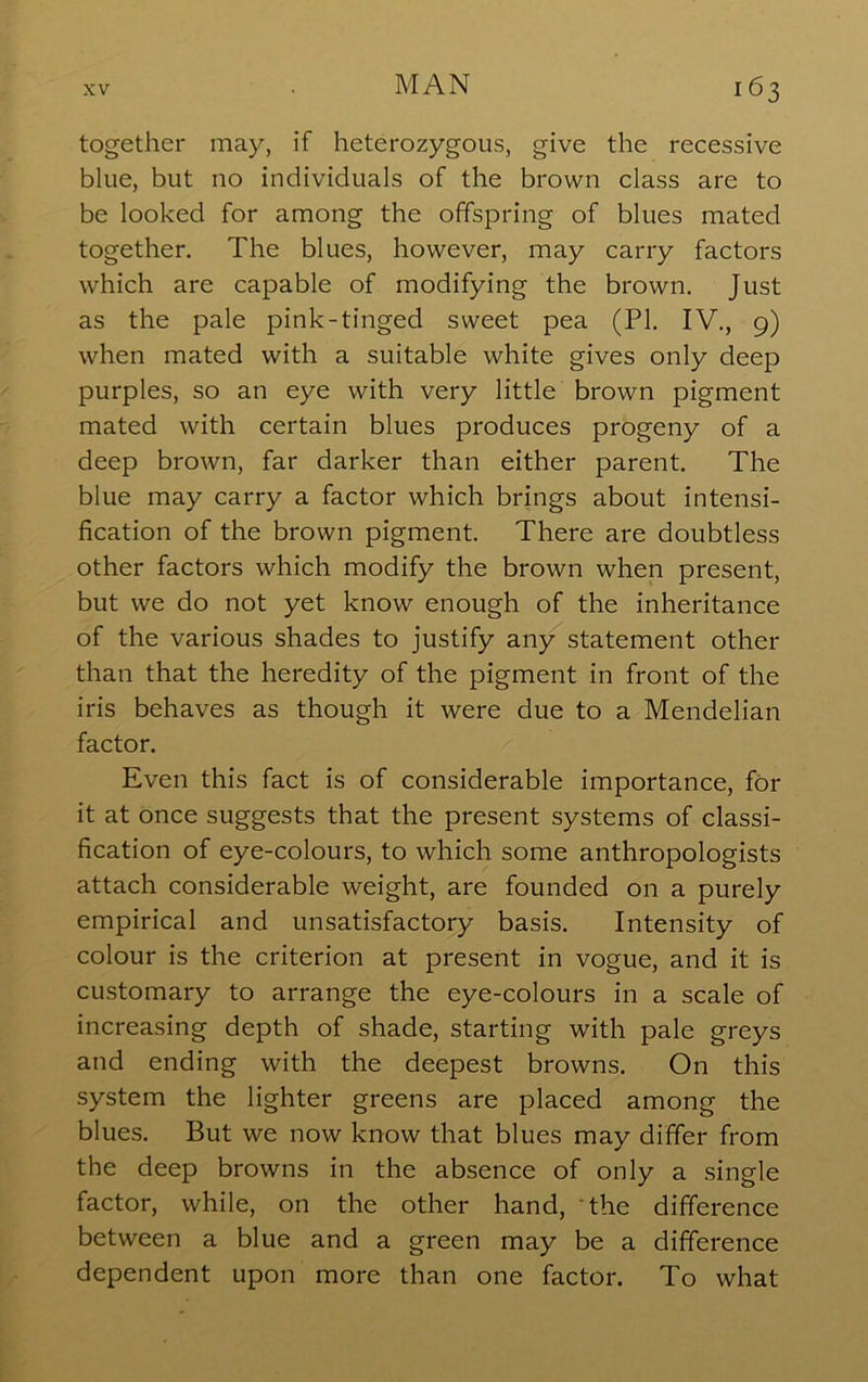 together may, if heterozygous, give the recessive blue, but no individuals of the brown class are to be looked for among the offspring of blues mated together. The blues, however, may carry factors which are capable of modifying the brown. Just as the pale pink-tinged sweet pea (PI. IV., 9) when mated with a suitable white gives only deep purples, so an eye with very little brown pigment mated with certain blues produces progeny of a deep brown, far darker than either parent. The blue may carry a factor which brings about intensi- fication of the brown pigment. There are doubtless other factors which modify the brown when present, but we do not yet know enough of the inheritance of the various shades to justify any statement other than that the heredity of the pigment in front of the iris behaves as though it were due to a Mendelian factor. Even this fact is of considerable importance, for it at once suggests that the present systems of classi- fication of eye-colours, to which some anthropologists attach considerable weight, are founded on a purely empirical and unsatisfactory basis. Intensity of colour is the criterion at present in vogue, and it is customary to arrange the eye-colours in a scale of increasing depth of shade, starting with pale greys and ending with the deepest browns. On this system the lighter greens are placed among the blues. But we now know that blues may differ from the deep browns in the absence of only a single factor, while, on the other hand, the difference between a blue and a green may be a difference dependent upon more than one factor. To what