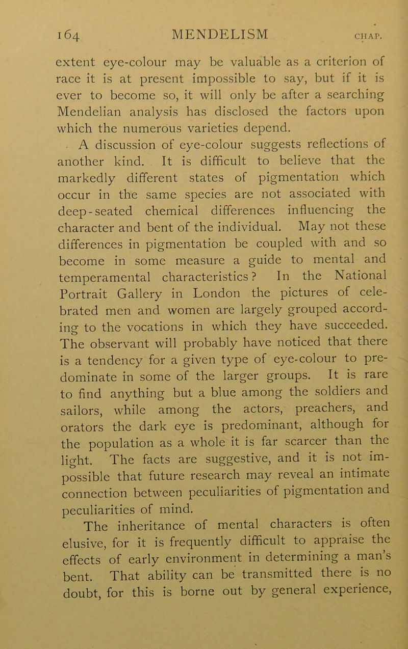 extent eye-colour may be valuable as a criterion of race it is at present impossible to say, but if it is ever to become so, it will only be after a searching Mendelian analysis has disclosed the factors upon which the numerous varieties depend. A discussion of eye-colour suggests reflections of another kind. It is difficult to believe that the markedly different states of pigmentation which occur in the same species are not associated with deep-seated chemical differences influencing the character and bent of the individual. May not these differences in pigmentation be coupled with and so become in some measure a guide to mental and temperamental characteristics? In the National Portrait Gallery in London the pictures of cele- brated men and women are largely grouped accord- ing to the vocations in which they have succeeded. The observant will probably have noticed that there is a tendency for a given type of eye-colour to pre- dominate in some of the larger groups. It is rare to find anything but a blue among the soldiers and sailors, while among the actors, preachers, and orators the dark eye is predominant, although for the population as a whole it is far scarcer than the light. The facts are suggestive, and it is not im- possible that future research may reveal an intimate connection between peculiarities of pigmentation and peculiarities of mind. The inheritance of mental characters is often elusive, for it is frequently difficult to appiaise the effects of early environment in determining a man s bent. That ability can be transmitted there is no doubt, for this is borne out by general experience.