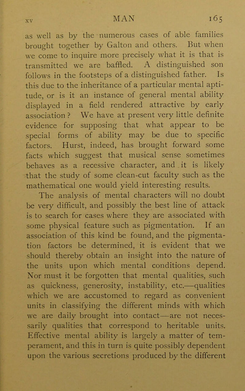 as well as by the numerous cases of able families brought together by Galton and others. But when we come to inquire more precisely what it is that is transmitted we are baffled. A distinguished son follows in the footsteps of a distinguished father. Is this due to the inheritance of a particular mental apti- tude, or is it an instance of general mental ability displayed in a field rendered attractive by early association ? We have at present very little definite evidence for supposing that what appear to be special forms of ability may be due to specific factors. Hurst, indeed, has brought forward some facts which suggest that musical sense sometimes behaves as a recessive character, and . it is likely that the study of some clean-cut faculty such as the mathematical one would yield interesting results. The analysis of mental characters will no doubt be very difficult, and possibly the best line of attack is to search for cases where they are associated with some physical feature such as pigmentation. If an association of this kind be found, and the pigmenta- tion factors be determined, it is evident that we should thereby obtain an insight into the nature of the units upon which mental conditions depend. Nor must it be forgotten that mental qualities, such as quickness, generosity, instability, etc.—qualities which we are accustomed to regard as convenient units in classifying the different minds with which we are daily brought into contact—are not neces- sarily qualities that correspond to heritable units. Effective mental ability is largely a matter of tem- perament, and this in turn is quite possibly dependent upon the various secretions produced by the different