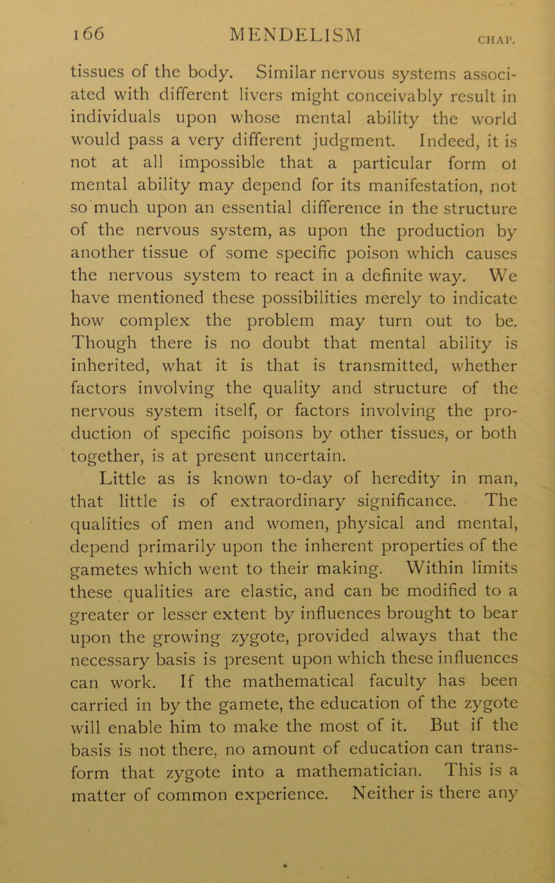 CHAI*. tissues of the body. Similar nervous systems associ- ated with different livers might conceivably result in individuals upon whose mental ability the world would pass a very different judgment. Indeed, it is not at all impossible that a particular form ot mental ability may depend for its manifestation, not so much upon an essential difference in the structure of the nervous system, as upon the production by another tissue of some specific poison which causes the nervous system to react in a definite way. We have mentioned these possibilities merely to indicate how complex the problem may turn out to be. Though there is no doubt that mental ability is inherited, what it is that is transmitted, whether factors involving the quality and structure of the nervous system itself, or factors involving the pro- duction of specific poisons by other tissues, or both together, is at present uncertain. Little as is known to-day of heredity in man, that little is of extraordinary significance. The qualities of men and women, physical and mental, depend primarily upon the inherent properties of the gametes which went to their making. Within limits these qualities are elastic, and can be modified to a greater or lesser extent by influences brought to bear upon the growing zygote, provided always that the necessary basis is present upon which these influences can work. If the mathematical faculty has been carried in by the gamete, the education of the zygote will enable him to make the most of it. But if the basis is not there, no amount of education can trans- form that zygote into a mathematician. This is a matter of common experience. Neither is there any