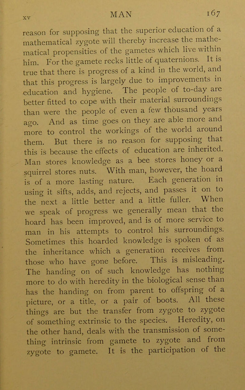 reason for supposing that the superior education of a mathennatical zygote will thereby inciease the iTiathe- matical propensities of the gametes which live within him. For the gamete recks little of quaternions. It is true that there is progress of a kind in the world, and that this progress is largely due to improvements in education and hygiene. The people of to-day are better fitted to cope with their material surroundings than were the people of even a few thousand years ago. And as time goes on they are able more and more to control the workings of the world around them. But there is no reason for supposing that this is because the effects of education are inherited. Man stores knowledge as a bee stores honey or a squirrel stores nuts. With man, however, the hoard is of a more lasting nature. Each generation in using it sifts, adds, and rejects, and passes it on to the next a little better and a little fuller. When we speak of progress we generally mean that the hoard has been improved, and is of more service to man in his attempts to control his surroundings. Sometimes this hoarded knowledge is spoken of as the inheritance which a generation receives from those who have gone before. This is misleading. The handing on of such knowledge has nothing more to do with heredity in the biological sense than has the handing on from parent to offspring of a picture, or a title, or a pair of boots. All these things are but the transfer from zygote to zygote of something extrinsic to the species. Heredity, on the other hand, deals with the transmission of some- thing intrinsic from gamete to zygote and from zygote to gamete. It is the participation of the